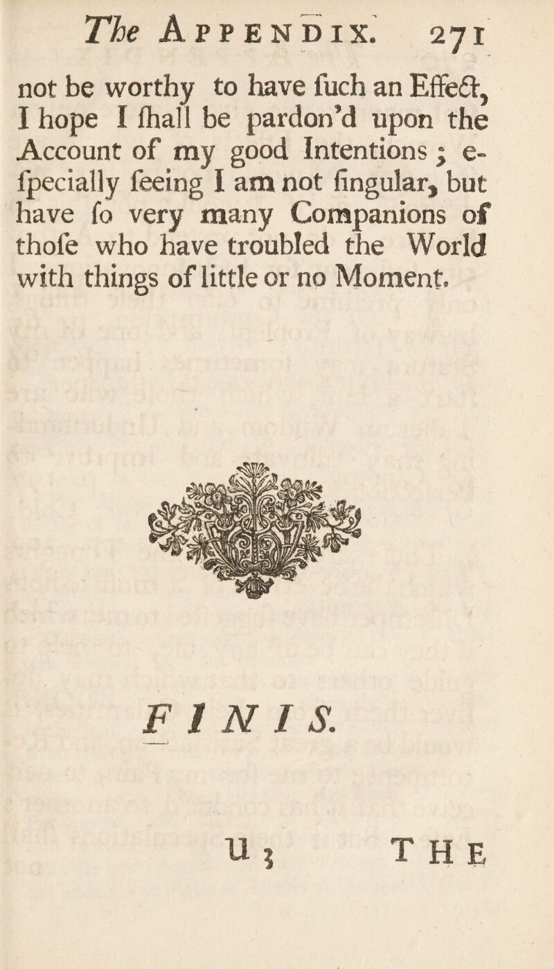 not be worthy to have iuch an Effed, I hope I Ihall be pardon’d upon the Account of my good Intentions * e- Ipecially feeing I am not lingular, but have To very many Companions of thofe who have troubled the World with things of little or no Moment. FINIS. THE