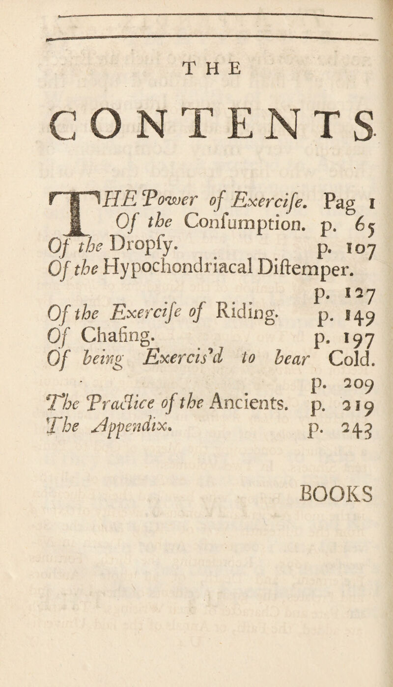 CON T ENTS ‘Power of Exercife. Pag i _t Of the Confumption. p. 65 Of the Dropfy. p, 107 Of the Hypochondriacal Diftemper. p. 127 Of the Exercife oj Riding. p. 14.9 Of Chafing.  p. 197 Of being Exercis d to hear Cold. p. 209 The Practice of the Ancients, p. 319 ’The appendix. p. 24.^ BOOKS