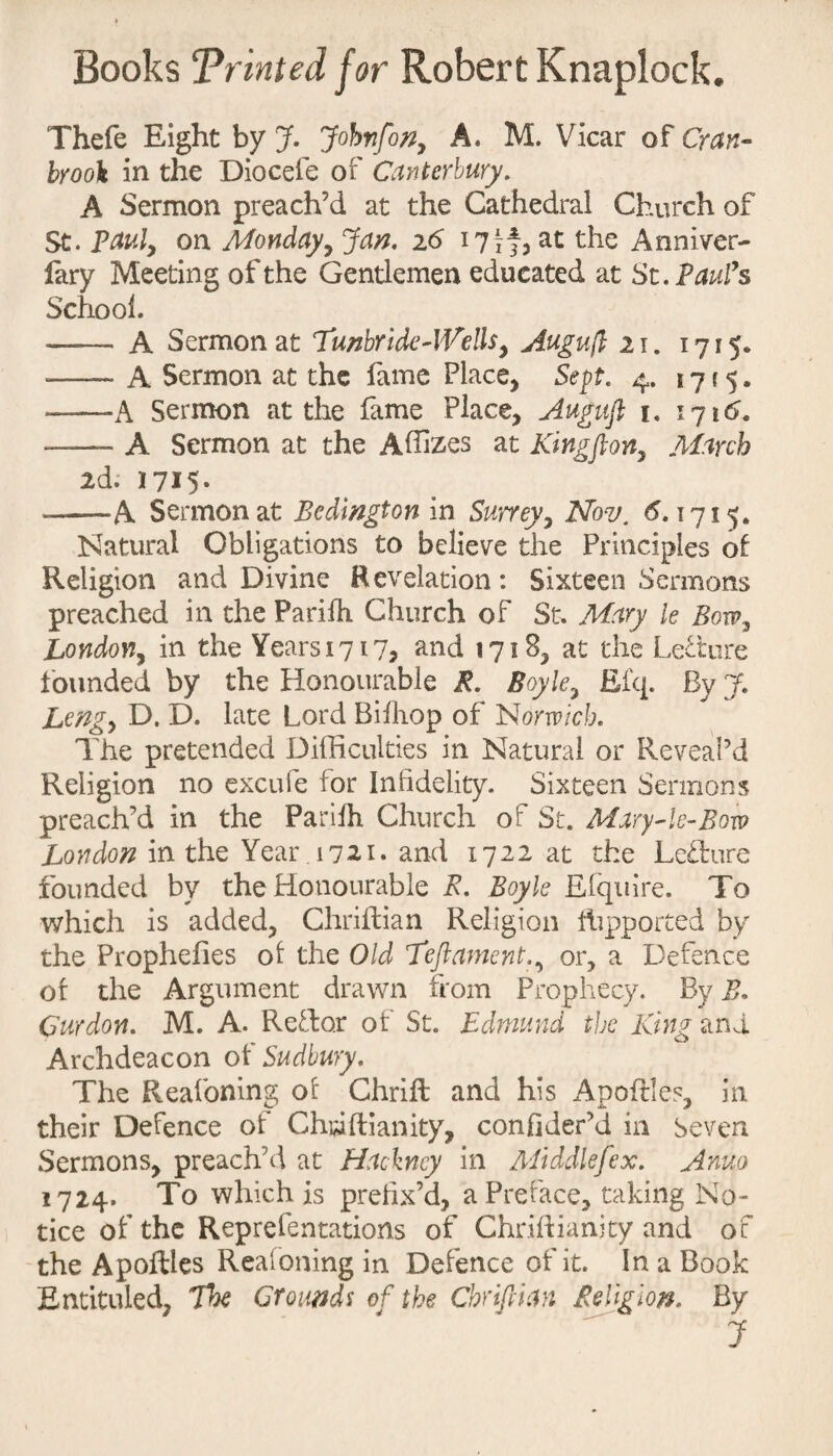 Thefe Eight by J. Johyifon, A. M. Vicar of Cran- brook in the Diocefe of Canterbury. A Sermon preach’d at the Cathedral Church of St. Paul, on Mondayy Jan. 16 17 if, the Anniver- fary Meeting of the Gentlemen educated at St. Paul’s School. - A Sermon at Tunbride-Wells, Augujl 21. 1715* — A Sermon at the fame Place, Sept. 4. 17i5. ——A Sermon at the fame Place, Augufi 1. 1716. — A Sermon at the Affizes at Kingfion, March 2d; 1715. —.—-A Sermon at Bedmgton in Surrey, Nov. 6.1715. Natural Obligations to believe the Principles of Religion and Divine Revelation: Sixteen Sermons preached in the Parilh Church of St. Mary le Bow, London, in the Years 1717? and 1718, at the Lecture founded by the Honourable R. Boyle, Efq. By 7. Lengy D. D. late Lord Bilhop of Norwich. The pretended Difficulties in Natural or Reveal’d Religion no excufe for Infidelity. Sixteen Sermons preach’d in the Parilh Church of St. Mary-le-Bow London in the Year . 1721. and 1722 at the Lefbure founded by the Honourable E. Boyle Efquire. To which is added, Chriflian Religion fhpported by the Prophefies of the Old Teftament., or, a Defence of the Argument drawn from Prophecy. By B. Curdon. M. A. RcTo.r of St. Edmund the King and Archdeacon of Sudbury. The Reafoning of Chrift and his Apoftles, in their Defence of Christianity, confider’d in Seven Sermons, preach’d at Hackney in Middlefex. Anuo 1724. To which is prefix’d, a Preface, taking No¬ tice of the Reprefentations of Chriflianity and of the Apoftles Reafoning in Defence of it. In a Book Entituled, The Grounds of the Chrtftian Religion, By 7