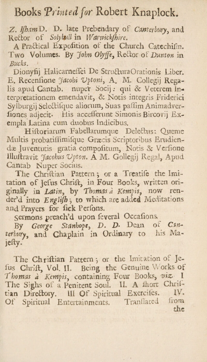 Z. IJhnmD. D. late Prebendary of Canterbury, and Redor of Solybull in Wawkk/hire. A Practical Expedition of the Church Catcchidu. Two Volumes. By John Olyjfe, Rector of Dmton in Bucks. Dionyfij Halicarnelfei De Stru&uraOrarionis Liber. E. Recenfione Jacobi Vptoni, A. M. Collegij Rega- lis apud Cantab. nupeV Socij .* qui & Veteran In- terpretationem emendavit, & Notis integris Friderici Sylburgij Sele£rifque aliorum, Suas paffim Animadver- liones adjecit* His accefferunt Simonis Bircovij Ex- empla Latina cum duobus Indicibus. Hiftoriarum Fabellarumque Delefhis: Qiieme Multis probatiffimifque Grsecis Scriptoribus Erudien- dae Juventuris gratia compolitum, Notis & Vcrfione illuftravit Jacobus Vpton* A M. Goliegij Regal, Apud Cantab Nuper Socius. The Chrfftian Pattern *, or a Treatife the Imi¬ tation of Jefus Chrift, in Four Books, written ori¬ ginally in Latin, by Thomas a Kemps, now ren¬ der’d into E nglijh, to which are added Meditations and Prayers for lick Perfons. Sermons preach’d upon feveral Occafions. By George Stanhope, D. D* Dean o£ Can* terbuYy and Chaplain in Ordinary to his Ma« iefly. The Chriftian Pattern -7 or the Imitation of Je¬ fus Chrift, Vol. II. Being the Genuine f orks of Thomas a Kcmpis, containing Four Books, viz I The Sighs of a Penitent Soul. II. A ihort Chris¬ tian Direilory. ill Of Spiritual Exerciles. IV. Of Spiritual Entertainments. Tranflated Tom