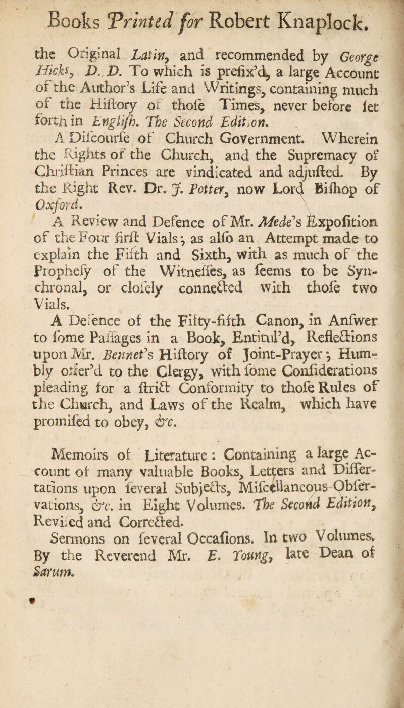 the Original Latin, and recommended by George Hicks y D. D. To which is prefix’d, a large Account of the Author’s Life and Writings, containing much of the Hiftory of thole Times, never before let forth in Englifh. The Second Edition. A Oifcourfe of Church Government. Wherein the Rights of the Church, and the Supremacy of Chriftian Princes are vindicated and adjlifted. By the Right Rev. Dr. J. Eotter, now Lord Bilhop of Oxford. A Review and Defence of Mr. Aleck's Expofition of the Four firft Vials j as alio an Attempt made to explain the Filth and Sixth, with as much of the Piophefy of the Witneftes, as feems to be Syn- chronal, or clofely conne&ed with thole two Vials. A Defence of the Fifty-fifth Canon, in Anfwer to fome Pailages in a Book, Entitled, Refle&ions upon Mr. Sennet's Hiftory of Joint-Prayer *, Hum¬ bly otier’d to the Clergy, with fome Confiderations pleading for a ftriX Conformity to thofe Rules of the Church, and Laws of the Realm, which have promifed to obey, &c. Memoirs of Literature : Containing a large Ac¬ count of many valuable Books, Letters and Diifer- tations upon feveral SubjeXs, Mifccllaneoufr Obfer- vations, err. in Eight Volumes. The Second Edition, Reviled and Corrected. Sermons on feveral Occafions. In two Volumes. By the Reverend Mr, £. Toung7 late Dean of Sarum.