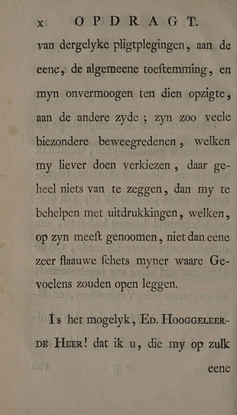 van dergelyke pligtplegingen, aan de eene, de algemeene toeftemming, en myn onvermoogen ten dien opzigte;, aan de andere zyde ; zyn zoo veele biezondere beweegredenen , welken my liever doen verkiezen ‚ daar ge- heel niets van te zeggen, dan my te behelpen met uitdrukkingen, welken, op zyn meeft genoomen , niet dan eene zeer flaauwe fchets myner waare Ge- voelens zouden open leggen, Ls hee mogelyk , Ep. HooGGELrer- DE Herer! dat ik u, die my op zulk eene