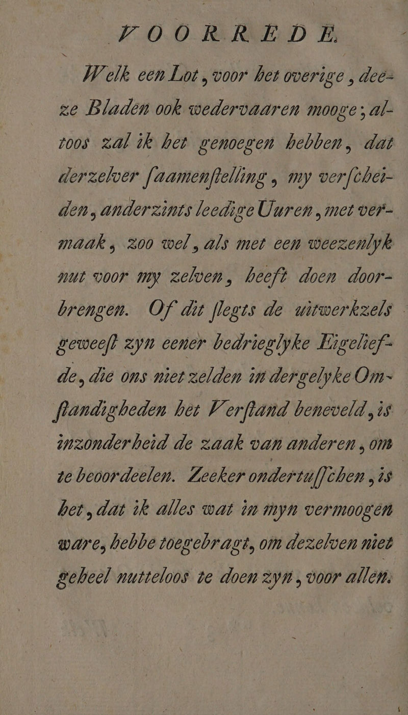 Welk een Lot , voor het overige , deez ze Bladen ook wedervaaren mooge; al- zoos zal ik het genoeven hebben, dat derzelver faamenftelling ‚ my verfcher- den „anderzints leedige Uuren „met ver- maak, zoo wel, als met een weezenlyk nut voor my zelven, heeft doen door- brengen. Of dit flegts de witwerkzels — geweeft zyn eener bedrieglyke Kigchef- de, die ons niet zelden in dergelyke Om flandigbeden het Verftand beneveld „is inzonderheid de zaak van anderen , om te beoordeelen. Zeeker ondertüflèhen ES, het, dat ik alles wat in myn vermoogen ware, hebbe toegebragt, om dezelven niet geheel nutteloos te doen Zyn , voor allen,