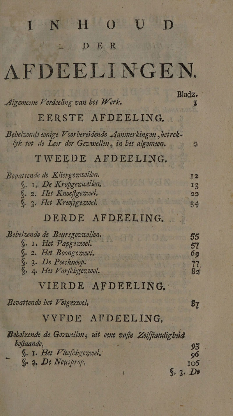 Tee milo UD er D ER AFDEELINGEN. Algemeene V Be van het Werk, 3 ERSTE AFDEELING. Bebelzende eenige Voorbereidende Aanmerkingen „betrek Jyk tot de Leer der Gezwellen, in het algemeen, 3 TWEEDE AFDEELING, Bevattende de Kliergezwellen. — ra S. 1, De Kropgezwellen, | 13 S. 2. Her Knoefgezwel, | 22 S. 3. Her Kreefigezwel, 34 DERDE AFDEELING, Bebelzonde de Beursgezwellen. 55 S. 1. Het Papgezwel. | 57 $. 2. Het Boongezwel. | 69 S. 3. De Peesknoop. | Hfl S. 4. Hei Vorfchgezwol. 82 VIERDE AFDEELING, Bevattende bet Vijgezwel, GSI VYFDE AFDEELING, Bebelzonde de Gezwellen: uit eene oaf Zolfrandigheid beftaande, | DS S. 1. Het Vleefihoezwel' 96