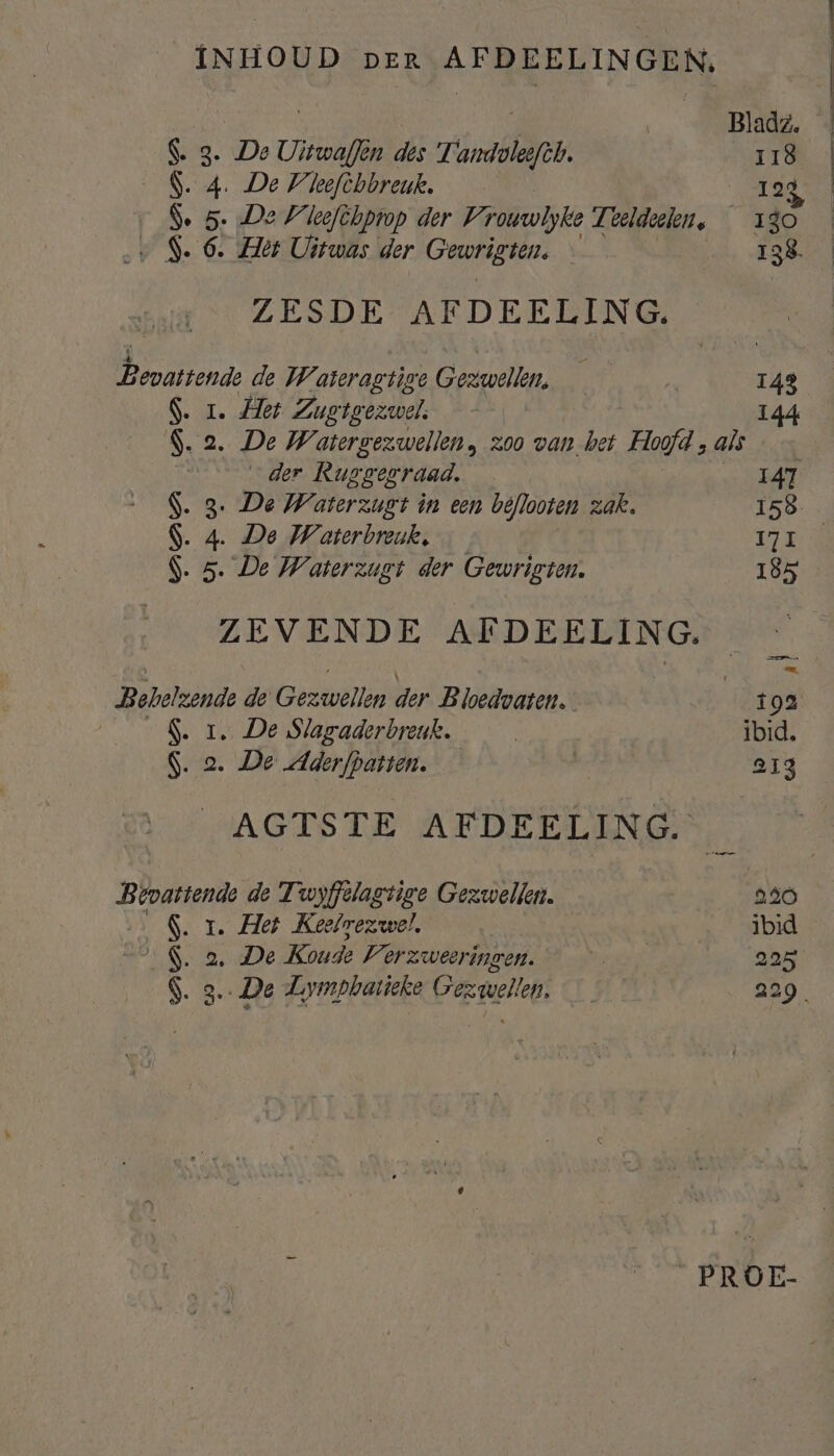 INHOUD per AFDEELINGEN, | BEE | Bladz. $. 3. De Uitwaflen des Tandvleefth. A Td 9. 4. De Vleefchbreuk. 123 Se 5. De Vleefchprop der Vrouwlyke Teeldeelen, 130 $. 6. Het Uitwas der Gewrigten. 138. ZESDE- AFDEELING, Bevattende de Wateragtige Gezwellen, — 143 S. 1. Het Zuetgezwel. 144 S.2 ‚De Watergezwellen, zoo van het Hoofd , als | _der Rusgegraad, 147 S. 3. De Waterzugt in een biflooten zak. 158 S. 4. De Waterbreuk, — REE S. 5. De Waterzugit der Gewrigton. 185 ZEVENDE AFDEELING, Bobelzende de Gezwtllen der Bloedvaten. il lop S. 1. De Slagaderbreuk. | ibid, S. 2. De Aderfpatten. | 213 AGTSTE AFDEELING. Bebastende de Twyffelagtige Gezwellen. 240 S. 1. Het Keelmezwel, ibid 9de Koude Verzweeringen. | 225 _PROE- ne tenen enden den te
