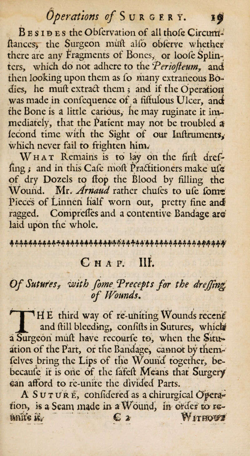 B e s i a e s the Obfervation of all thofe Circum- ftances, the Surgeon mult alfo obferve whether there are any fragments of Bones,, or loofe Splin¬ ters, which do not adhere to the ‘Teriofieum7 and then looking upon them as fo many extraneous Bo¬ dies, he muft extrad them ; and if the Operation was made in confequence of a fiftulous Ulcer, and the Bone is a little carious, he may ruginate it im¬ mediately, that the Patient may not be troubled $ fecond time with the Sight of our Inftruments* which never fail to frighten him. What Remains is to lay on the rirft dref- Ting; and in this Cafe molt Practitioners make ufs of dry Dozels to flop the Blood by filling the Wound. Mr. Arnaud rather chufes to ufe feme Pieces of Linneri Half worn out, pretty fine and ragged. Compreftes and a contentive Bandage are laid upon the whole. C H A F. III. with fome Trecepts for the of Wounds. IH E third way of re-uhiting Wounds receni and (till bleeding, confifts in Sutures, whichf jeon muft have recourfe to, when the Situ** ation of the Part, or the Bandage, cannot by them* felves bring the Lips of the Wouncf together, be- becaule it is one of the fafeft Means that Surgery can afford to re-unite the divided Parts. A S u x U r e, confidered as a chirurgical 0per&* tion, is a Seam made in a Wound, in order to re¬ unite kV  € 2- WiTHO^f Of Sutures