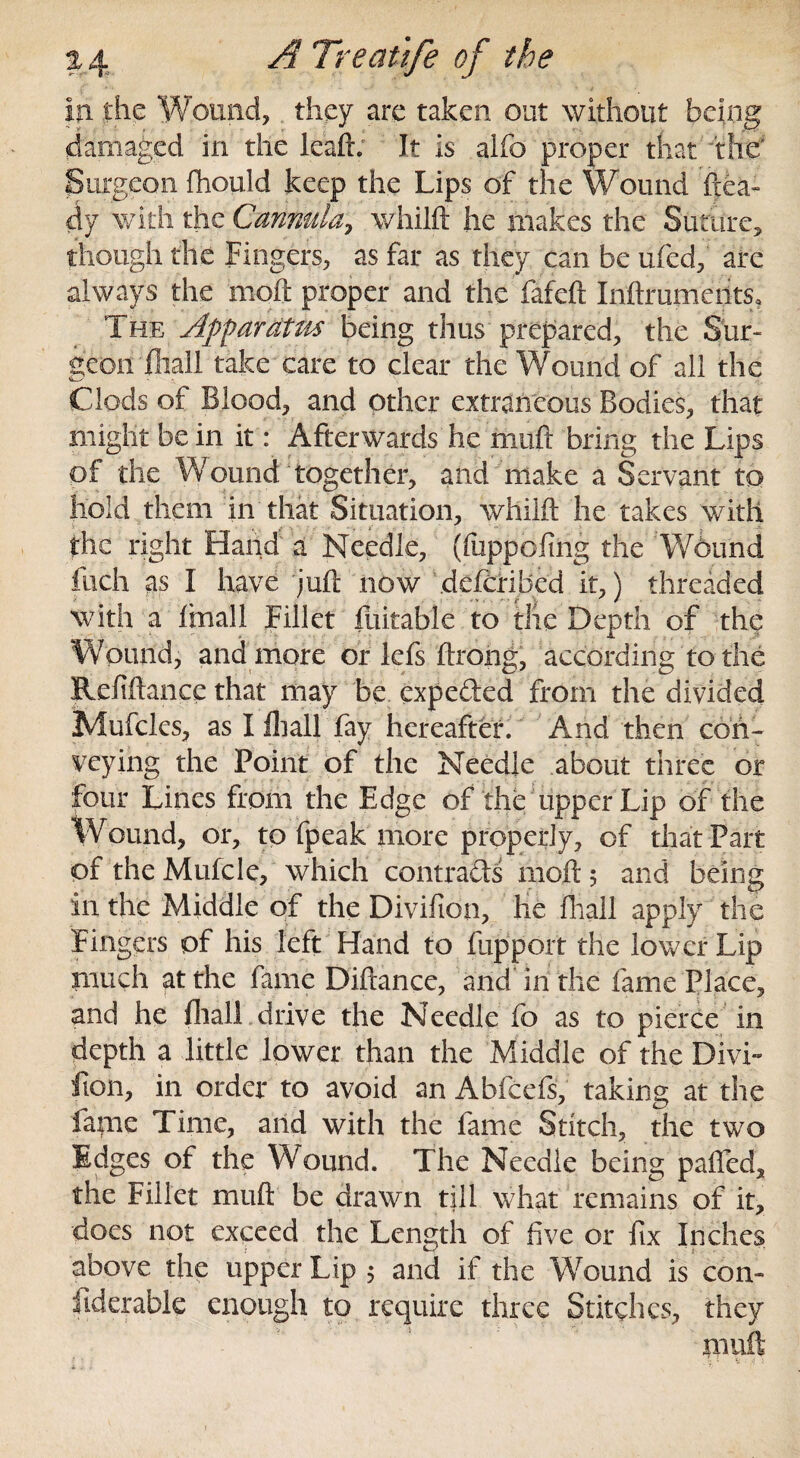 in the Wound, they are taken out without being damaged in the leaft; It is alfo proper that the' Surgeon ftiould keep the Lips of the Wound ftea~ dy with the Cannula, whilft he makes the Suture, though the Fingers, as far as they can be ufed, are always the moft proper and the fafcft Inftrumerits, The Apfaratm being thus prepared, the Sur¬ geon fliall take care to clear the Wound of all the *s - > \ Clods of Blood, and other extraneous Bodies, that might be in it: Afterwards he muft bring the Lips of the Wound together, and make a Servant to hold them in that Situation, whilft he takes with the right Hand a Needle, (fuppoftng the Wound fuch as I have juft now defcribed it,) threaded with a ftnall Fillet fuitable to the Depth of the Wound, and more or lefs ftrong, according to the Reftftance that may be expe&ed from the divided Mufcles, as I lhall fay hereafter. And then con¬ veying the Point of the Needle about three or four Lines from the Edge of the upper Lip of the Wound, or, to fpeak more properly, of that Part of the Mufcle, which contracts moft $ and being in the Middle of the Divifton, he fliall apply the Fingers of his left Hand to fupport the lower Lip much at the fame Diftance, and in the fame Place, and he fliall drive the Needle fo as to pierce in depth a little lower than the Middle of the Divi¬ sion, in order to avoid an Abfcefs, taking at the fame Time, and with the fame Stitch, the two Edges of the Wound. The Needle being pafled, the Fillet muft be drawn till what remains of it, does not exceed the Length of five or fix Inches above the upper Lip 5 and if the Wound is con- fiderable enough to require three Stitches, they muft