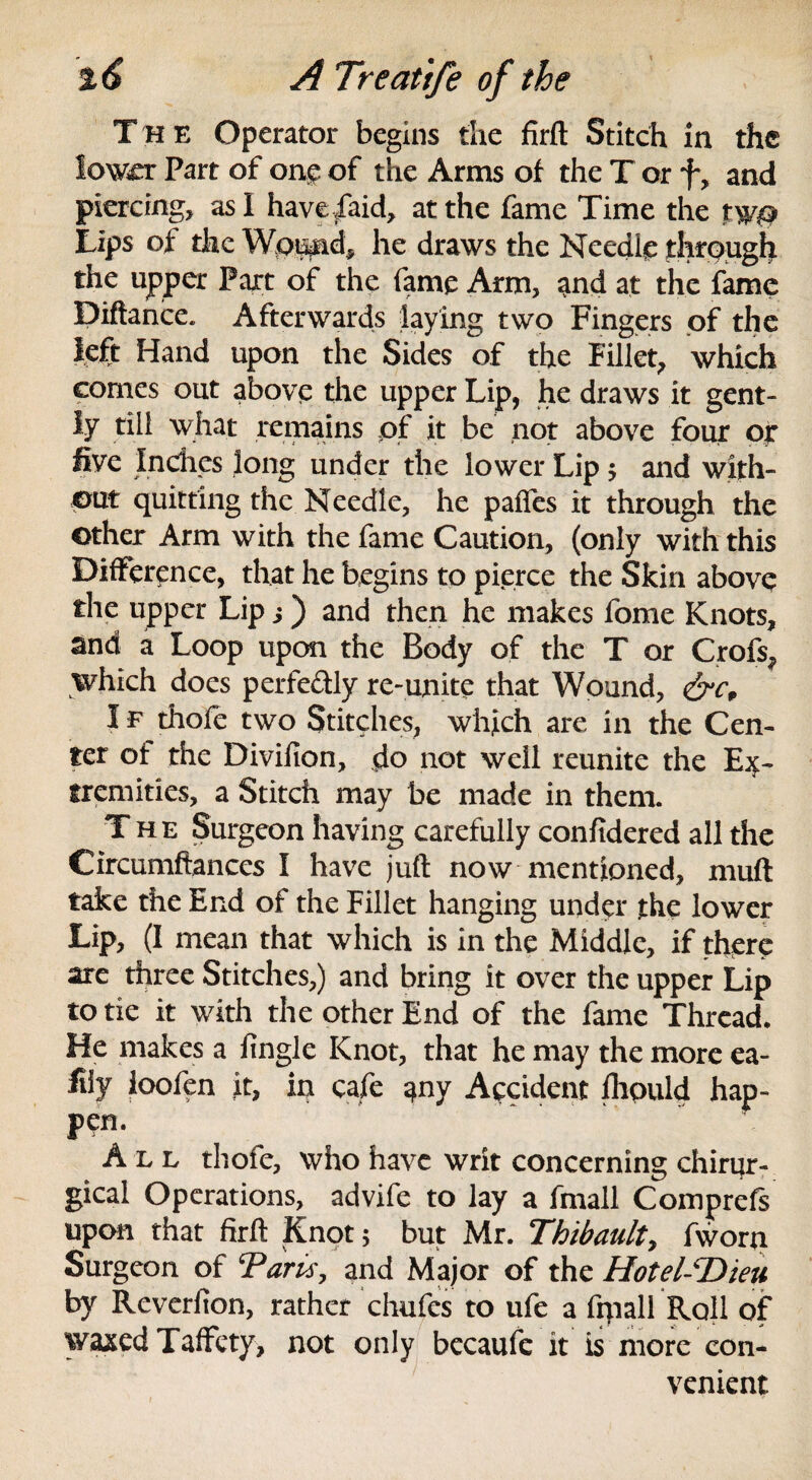 The Operator begins the firft Stitch in the lower Part of one of the Arms of the T or f, and piercing, as I have/aid, at the fame Time the tw@ Lips of the Wpund, he draws the Needle through the upper Part of the fame Arm, and at the fame Diftance. Afterwards laying two Fingers of the left Hand upon the Sides of the Fillet, which comes out above the upper Lip, he draws it gent¬ ly till what remains of it be not above four or five Indies long under the lower Lip $ and with¬ out quitting the Needle, he paffes it through the Other Arm with the fame Caution, (only with this Difference, that he begins to pierce the Skin above the upper Lip s) and then he makes fome Knots, and a Loop upon the Body of the T or Crofs, which does perfe&ly re-unite that Wound, &c„ I f thofe two Stitches, which are in the Cen¬ ter of the Divifion, do not well reunite the Ex¬ tremities, a Stitch may be made in them. The Surgeon having carefully confidered all the Circumftances I have juft now mentioned, muft take the End of the Fillet hanging under the lower Lip, (I mean that which is in the Middle, if there are three Stitches,) and bring it over the upper Lip to tie it with the other End of the fame Thread. He makes a fingle Knot, that he may the more ea- fiiy loofen it, in cafe any Accident fhould hap¬ pen. Ale thofe, who have writ concerning chirur- gical Operations, advife to lay a fmall Comprefs upon that firft Knot 5 but Mr. Thibault, fworn Surgeon of Tarts, and Major of the Hotel-T)ieu by Reverfion, rather chufes to ufe a frpall Roll of waxed Taffety, not only bccaufe it is more con¬ venient