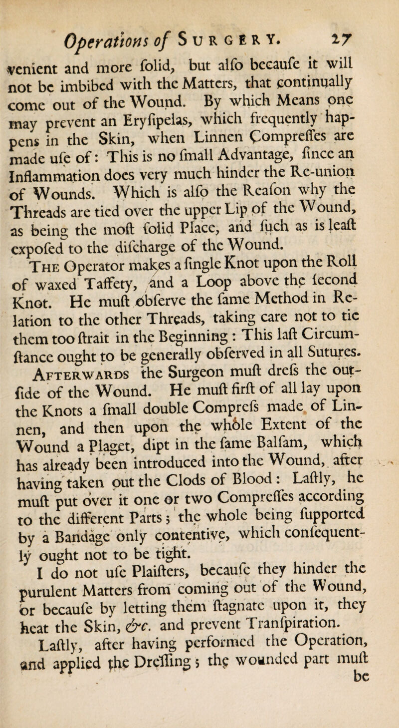 venient and more folid, but alfo beeaufe it will not be imbibed with the Matters, that continually come out of the Wound. By which Means one may prevent an Eryftpelas, which frequently hap¬ pens in the Skin, when Linnen Compreffes are made ufe of: This is no fmall Advantage, fince an Inflammation does very much hinder the Re-union of Wounds. Which is alfo the Reafon why the Threads are tied over the upper Lip of the Wound, as being the moft folid Place, and Inch as is lcaft expofed to the difeharge of the Wound. The Operator makes a Angle Knot upon the Roll of waxed Taffety, and a Loop above the lecond Knot. He muft oblervc the fame Method in Re¬ lation to the other Threads, taking care not to tic them tooftrait in the Beginning : This laft Circum- ftance ought to be generally obferved in all Sutures. Afterwards the Surgeon muft drels the out- ftde of the Wound. He muft firft of all lay upon the Knots a fmall double Comprefs made of Lin¬ nen, and then upon the whble Extent of the Wound a Piaget, dipt in the fame Balfam, which has already been introduced into the Wound, after having taken out the Clods of Blood * Laftly, he muft put over it one or two Compreffes according to the different Parts; the whole being fupported by a Bandage only contentive, which confequent- ly ought not to be tight. I do not ufe Plaifters, beeaufe they hinder the purulent Matters from coming out of the Wound, or beeaufe by letting them ftagnatc upon it, they heat the Skin, &c. and prevent Tranfpiration. Laftly, after having performed the Operation, and applied (he Dreffing 5 the wounded part muft be