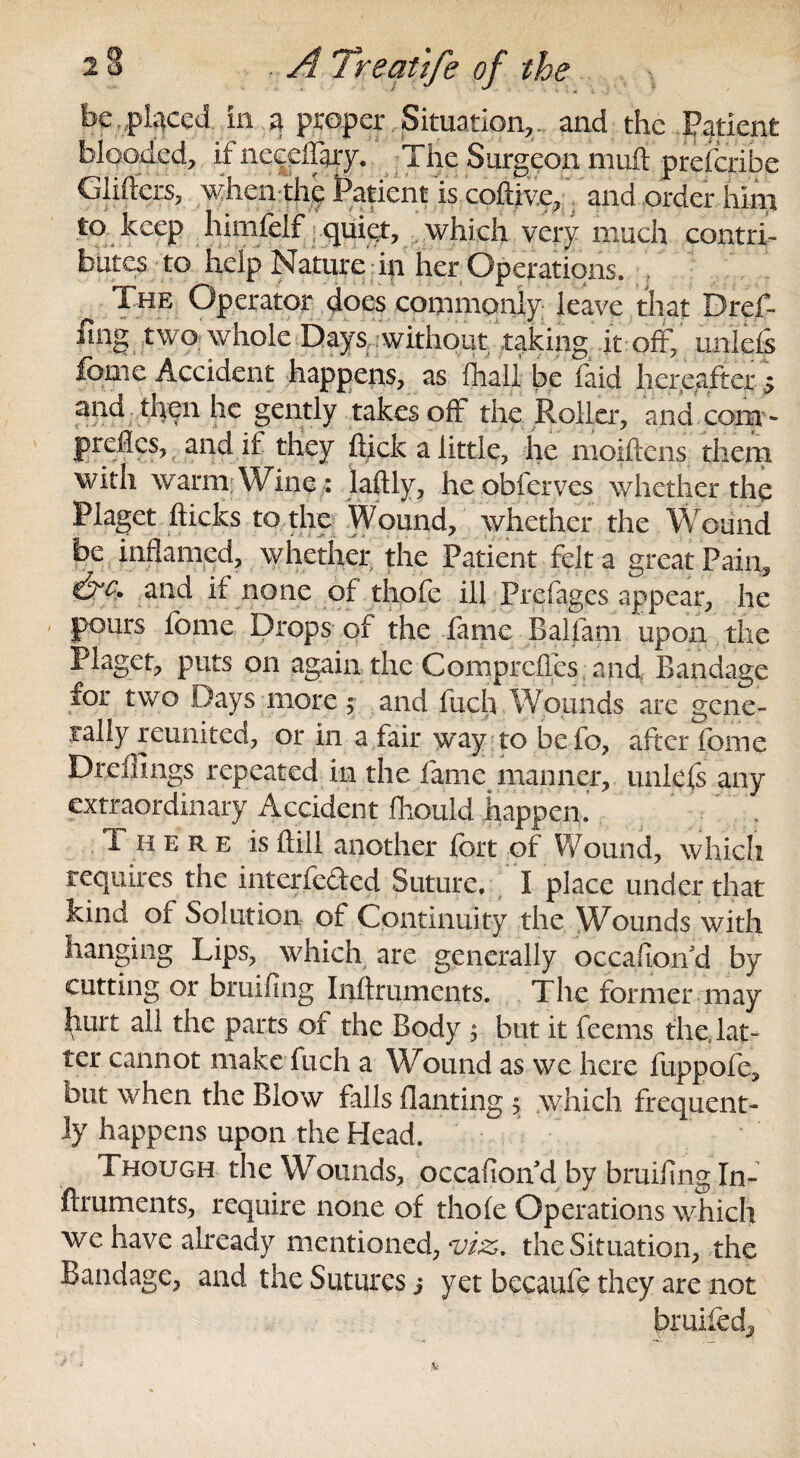 be placed in a proper Situation,, and the Patient blooded, ifneceilary. The Surgeon muft prescribe Gliders, when the jPafint^.cpfl^Vand order him to keep himfelf quiet, which very much contri¬ butes to help Nature in her Operations. The Operator does commonly leave that Dref- fmg twoj whole Days,.without taking it - off,' unlefs feme Accident happens, as {hall be faid hereafter* and then he gently takes off the Roller, and com- preflcs, and if they flick a little, he moiftens them with warm Wine : jaftly, heobferves whether the Piaget flicks to the Wound, whether the Wound be inflamed, whether the Patient felt a great Pain, and if none of thofe ill Prd ages appear, he pours feme Drops of the fame Balfam upon the Piaget, puts on again the Comprcfles and Bandage for two Days more $ and fuch Wounds arc gene¬ rally reunited, or in a fair way to befo, after feme Dreffings repeated in the fame manner, uniefs any extraordinary Accident Ihoul-d happen. 1 here is ftill another fort of Wound, which requires the interfered Suture/ I place under that kind of Solution of Continuity the Wounds with hanging Lips, which are generally occafioifd by cutting or bruifing Inftruments. The former may J^urt all the parts of the Body ; but it feems the, lat¬ ter cannot make fuch a Wound as we here fuppofe, but when the Blow falls flaming 5 which frequent¬ ly happens upon the Head. Though the Wounds, occafioif d by bruifing In¬ ftruments, require none of thofe Operations which we have already mentioned, viz>. the Situation, the Bandage, and the Sutures j yet becaufe they are not bruifed^