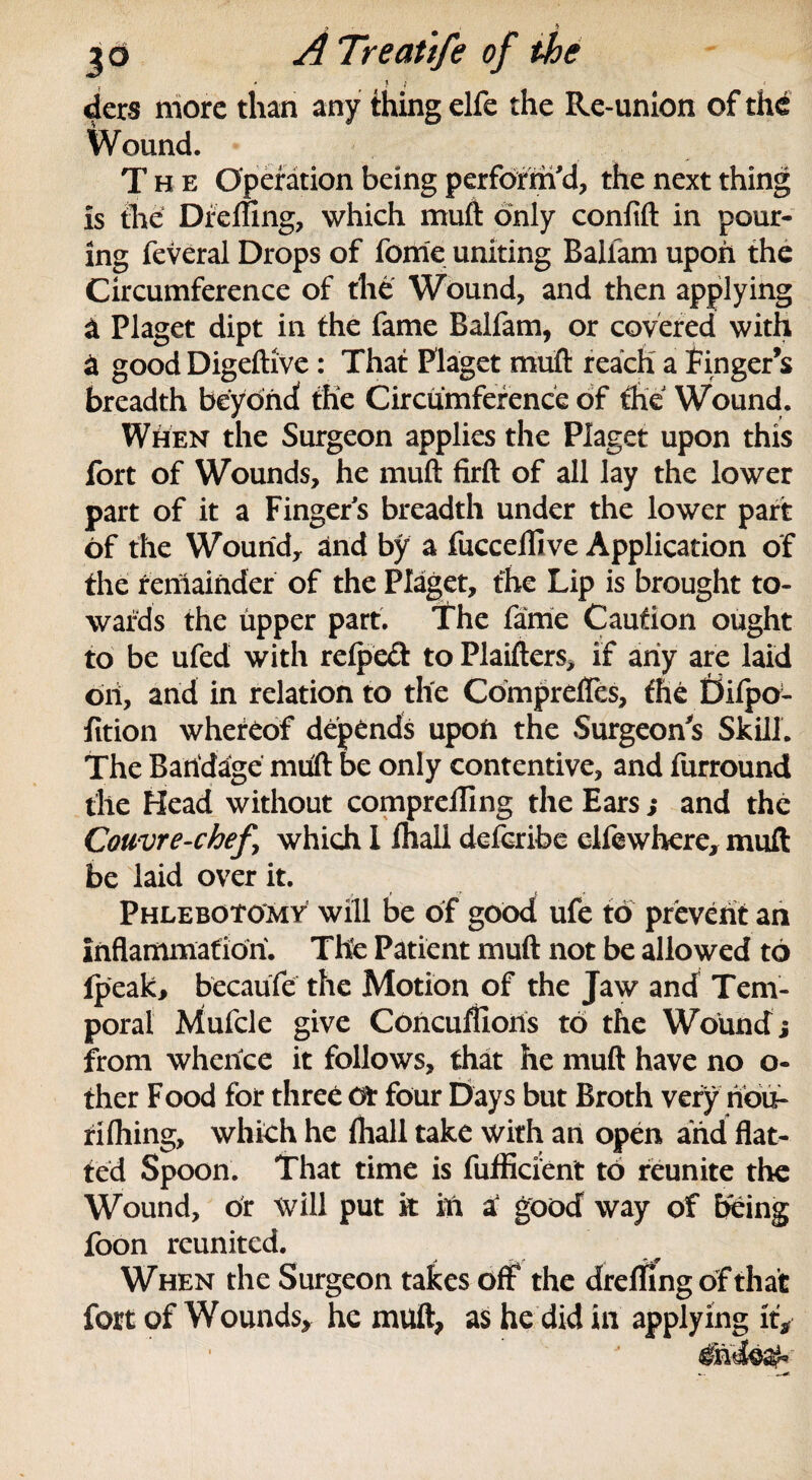 2 . 7 3d A Treatife of the ’ ' ! 1 ders more than any thing elfe the Re-union of thd Wound. The Operation being perform'd, the next thing is the Dfefling, which muft only confift in pour¬ ing feveral Drops of fonte uniting Ballam upon the Circumference of the Wound, and then applying a Piaget dipt in the fame Baifam, or covered with a good Digeftive: That Piaget muft reach a finger’s breadth beyond the Circumference of the Wound. When the Surgeon applies the Piaget upon this fort of Wounds, he muft firft of all lay the lower part of it a Fingers breadth under the lower part of the Wound, and by a fuccelhve Application of the remainder of the Piaget, the Lip is brought to¬ wards the upper part. The fame Caution ought to be ufed with relpeft to Plaifters, if any are laid on, and in relation to the Comprefles, the Eiilpo- fition whereof depends upon the Surgeon's Skill. The Bandage muft be only contentive, and furround the Head without comprelling the Ears ; and the Couvre-chefy which 1 lhall deferibe clfewhere, muft be laid over it. Phlebotomy will be of good ufe to prevent an inflammation. The Patient muft not be allowed to Ipeak, becaufe the Motion of the Jaw and Tem¬ poral Mufcle give Concuflloris to the Wound j from whence it follows, that he muft have no o- ther Food for three or four Days but Broth very nou- riftiing, which he (hall take with an open arid flat¬ ted Spoon. That time is fufficient to reunite the Wound, or Will put k in a good way of being foon reunited. When the Surgeon takes off the dre fling of that fort of Wounds, he muft, as he did in applying it.