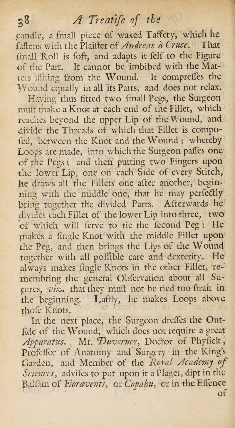 candle, a final! piece of waxed Taffety, which he fattens with the Plaifter of Andreas a Cruce. That filial! Roll is foft, and adapts it felf to the Figure of the Part. It cannot be imbibed with the Mat¬ ters ittuing from the Wound. It comprefles the W ound equally in all its Parts, and does not relax. Having thus fitted two fmall Pegs, the Surgeon mutt 171 ake a Knot at each end of the Fillet, which reaches beyond the upper Lip of the Wound, and divide the Threads of which that Fillet is compo- fed, between the Knot and the Wound ; whereby Loops are made, into which the Surgeon palfes one of the Pegs; and then putting two Fingers upon the lower Lip, one on each Side of every Stitch, he draws all the Fillets one after another, begin¬ ning with the middle one, that he may perfe&ly brine: together the divided Parts. Afterwards he divides each Fillet of the lower Lip into three, two of which will ferve to tie the fecond Peg: He makes a fingle Knot with the middle Fillet upon the Peg, and then brings the Lips of the Wound together with all poflible care and dexterity. He always makes fingle Knots in the other Fillet, re- 111 embring the general Obfervation about all Su¬ tures, ws. that they mutt not be tied too ftrait in the beginning. Laftly, he makes Loops above thofe Knots. In the next place, the Surgeon drettes the Out- fide of the Wound, which does not require a great Apparatus, v Mr. ©wverney, Doctor of Phyfick, Prpfcffor of Anatomy and Surgery in the Kings Garden, and Member of the Royal Academy of Sciences, advifes to put upon it a Piaget, dipt in the Balfam of Fioraventi> or Copahu, or in the Efience of