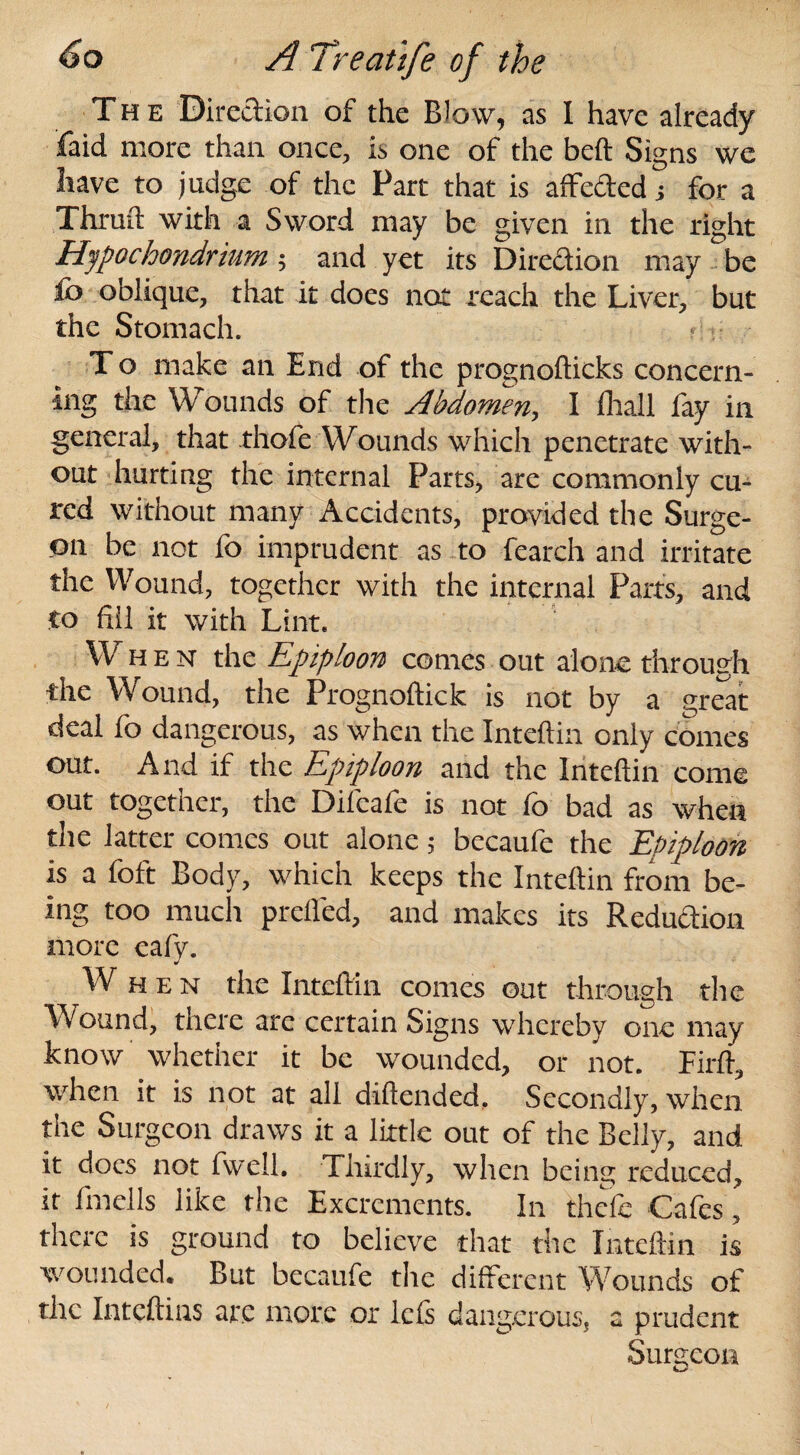 The Direction of the Blow, as I have already faid more than once, is one of the beft Signs we have to judge of the Part that is affe&ed j for a Thruft with a Sword may be given in the right Hjpochondrium ; and yet its Direction may be £o oblique, that it does not reach the Liver, but the Stomach. T o make an End of the prognolticks concern¬ ing the Wounds of the Abdomen, I fhaJl fay in general, that thofe Wounds which penetrate with¬ out hurting the internal Parts, are commonly cu¬ red without many Accidents, provided the Surge¬ on be not fo imprudent as to fearch and irritate the Wound, together with the internal Parts, and to fill it with Lint. When the Epiploon comes out alone through the Wound, the Prognoftick is not by a great deal fo dangerous, as when the Inteftin only comes out. And if the Epiploon and the Inteftin come out together, the Difeafe is not fo bad as when the latter comes out alone 5 becaufe the Epiploon is a foft Body, which keeps the Inteftin from be¬ ing too much prefled, and makes its Reduction more eafy. When the Inteftin comes out through the Wound, there are certain Signs whereby one may know whether it be wounded, or not. Firft, when it is not at all diftended. Secondly, when the Surgeon draws it a little out of the Belly, and it does not fwell. Thirdly, when being reduced, it fmells like the Excrements. In thefc Cafes, there is ground to believe that the Inteftin is wounded. But becaufe the different Wounds of the Inteftins are more or Ids dangerous, a prudent Surgeon