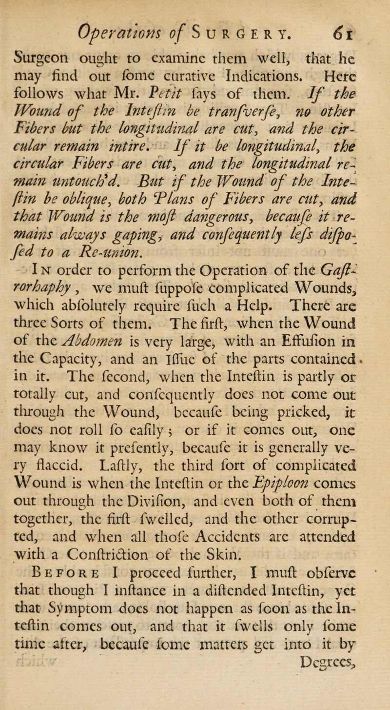 Surgeon ought to examine them well, that he may find out fome curative Indications. Here follows what Mr. Petit fays of them. If the Wound of the Inteftin be tranfverfe, no other Fibers but the longitudinal are cut? and the cir¬ cular remain intire. If it be longitudinal, the circular Fibers are cut, and the longitudinal re¬ main untouched. But if the Wound of the Inte- (tin be oblique, both Flans of Fibers are cut, and that Wound is the moft dangerous, becaufe it re¬ mains always gapingy and confequently lefs difpo- fed to a Re-union. I n order to perform the Operation of the Gajlb rorhaphy, we muft fuppofe complicated Wounds* which abfolutely require fuch a Help. There are three Sorts of them. Thcfirft, when the Wound of the Abdomen is very large, with an EfFufion in the Capacity, and an Ifiue of the parts contained' in it. The fecond, when the Inteftin is partly or totally cut, and confequently does not come out through the Wound, becaufe being pricked, it docs not roll fo eafily 5 or if it comes out, one may know it prefently, becaufe it is generally ve¬ ry flaccid. Lafily, the third fort of complicated Wound is when the Inteftin or the Epiploon comes out through the Divifion, and even both of them together, the firft fwelled, and the other corrup¬ ted, and when all thofe Accidents arc attended with a Conftriftion of the Skin. Before I proceed further, I muft: obferve that though I inftance in a diftended Inteftin, yet that Symptom does not happen as Icon as the In¬ teftin comes out, and that it fwells only fome time alter, becaufe lomc matters get into it by Degrees*