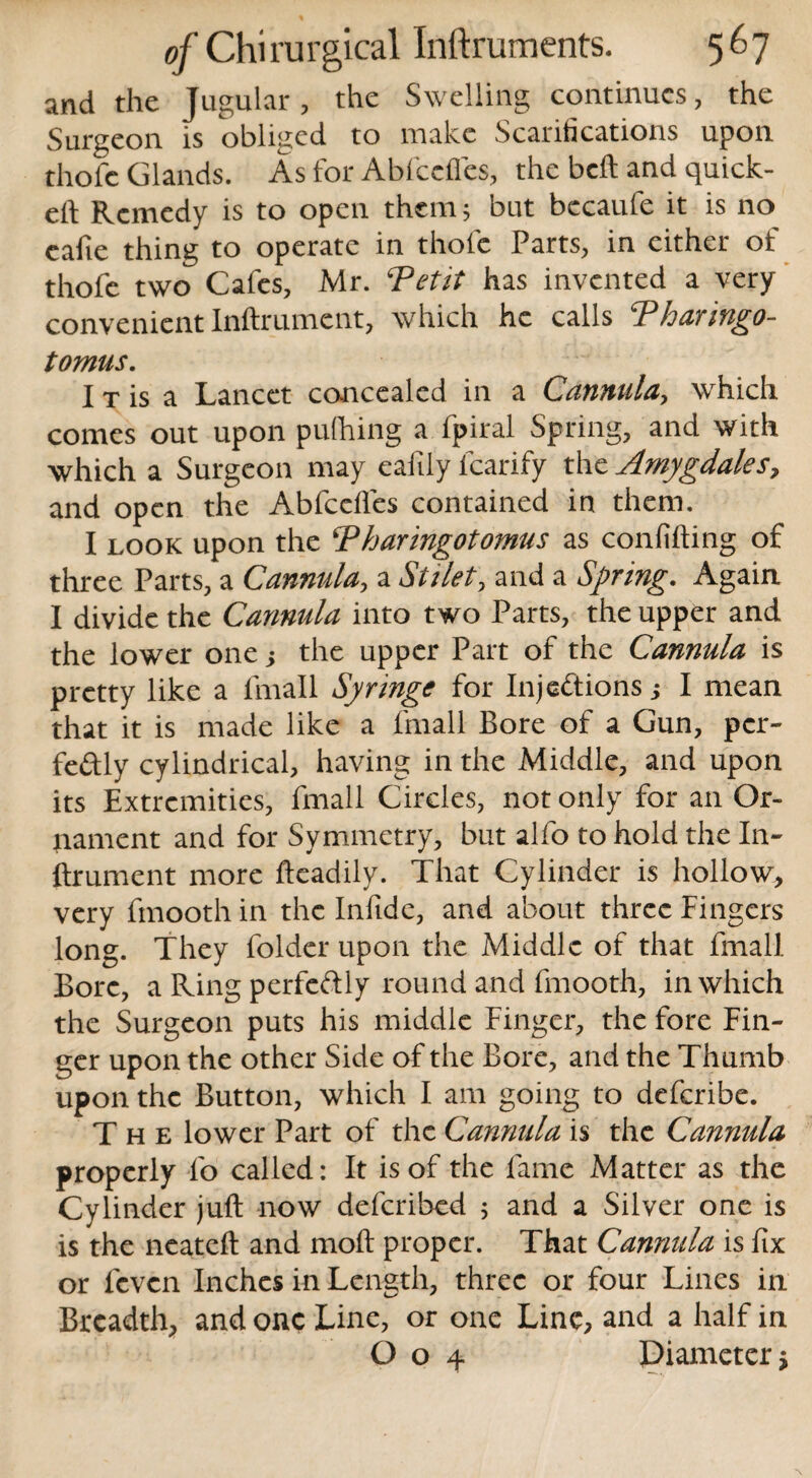 and the Jugular, the Swelling continues, the Surgeon is obliged to make Scarifications upon thole Glands. As for Abfccfies, the bell and quick- eft Remedy is to open them; but becaufe it is no cafie thing to operate in thole Parts, in either of thofe two Cafes, Mr. Tetit has invented a very convenient Inftrument, which he calls Tharingo- tomus. I t is a Lancet concealed in a Cannula, which comes out upon pufhing a fpiral Spring, and with which a Surgeon may eafily lcarify the Amygdales, and open the Abfccfies contained in them. I look upon the Thar ingot omus as confiding of three Parts, a Cannula, a Stilet, and a Spring. Again I divide the Cannula into two Parts, the upper and the lower one -y the upper Part of the Cannula is pretty like a fmall Syringe for Injections > I mean that it is made like a fmall Bore of a Gun, per¬ fectly cylindrical, having in the Middle, and upon its Extremities, fmall Circles, not only for an Or¬ nament and for Symmetry, but alfo to hold the In¬ ftrument more ftcadily. That Cylinder is hollow, very fmooth in the Inftde, and about three Fingers long. They folder upon the Middle of that fmall Bore, a Ring perfectly round and fmooth, in which the Surgeon puts his middle Finger, the fore Fin¬ ger upon the other Side of the Bore, and the Thumb upon the Button, which I am going to deferibe. The lower Part of the Cannula is the Cannula properly fo called: It is of the fame Matter as the Cylinder juft now deferibed ; and a Silver one is is the neateft and moft proper. That Cannula is fix or feven Inches in Length, three or four Lines in Breadth, and one Line, or one Line, and a half in O o 4 Diameter j