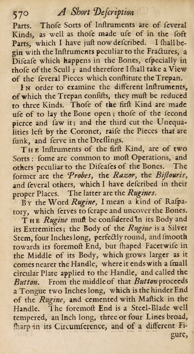 Parts. Thofe Sorts of Inftruments are of feveral Kinds, as well as thofe made ufe of in the foft Parts, which I have juft now deferibed. I fhall be¬ gin with the Inftruments peculiar to the Fra&ures, a Difeafe which happens in the Bones, efpecially in thofe of the Scull ,• and therefore I fhall take a View of the feveral Pieces which conftitute the Trepan. I n order to examine the different Inftruments, of which the Trepan confifts, they muft be reduced to three Kinds. Thofe of the firft Kind are made ufe of to lay the Bone open; thofe of the fecond pierce and faw it; and the third cut the Unequa* lities left by the Coronet, raife the Pieces that are funk, and ferve in the Drellings. The Inftruments of the firft Kind, are of two Sorts : fome are common to moft Operations, and others peculiar to the Difeafes of the Bones. The former arc the ‘Probes, the Razor, the Biftouris, and feveral others, which I have deferibed in their proper Places. The latter are the Rugines. By the Word Rugine, I mean a kind of Ralpa- tory, which ferves to ferape and uncover the Bones. The Rugine muft be confideredln its Body and its Extremities; the Body of the Rugine is a Silver Stem, four Inches long, perfectly round, andfmooth towards its foremoft End, but fhaped Facetwile in the Middle of its Body, which grows larger as it comes nearer the Handle, where it ends with a fmall circular Plate applied to the Handle, and called the Button. From the middle of that Button proceeds a Tongue two Inches long, which is the hinder End of the Rugine, and cemented with Maffick in the Handle. The foremoft End is a Steel-Blade well tempered, an Inch long, three or four Lines broad, fharp in its Circumference, and of a different Fi¬ gure,