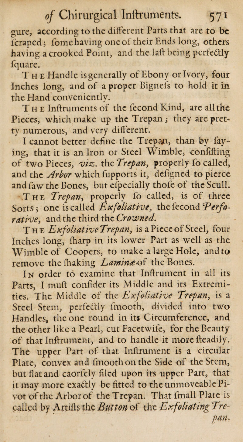 gure, according to the different Parts that are to be fcraped; fome having one of their Ends long, others having a crooked Point, and the laft being perfe&ly fquare. The Handle isgenerally of Ebony or Ivory, four Inches long, and of a proper Bignefs to hold it in the Hand conveniently. The Inftruments of the fecond Kind, arc all the Pieces, which make up the Trepan; they arc pret¬ ty numerous, and very different. I cannot better define the Trepan, than by fay¬ ing, that it is an Iron or Steel Wimble, confiding of two Pieces, viz. the Trepan, properly fo called, and the Arbor which fupports it, defigned to pierce and law the Bones, but efpecially thofe of the Scull. The Trepan, properly fo called, is of. three Sorts; one is called Exfoliative, the fecond Terfo- rative, and the third the Crowned. The ExfohativeTrepan, is a Piece of Steel, four Inches long, fharp in its lower Part as well as the Wimble of Coopers, to make a large Hole, andto remove the fhaking Lamin£ of the Bones. In order to examine that Inftrument in all its Parts, I muft confider its Middle and its Extremi¬ ties. The Middle of the Exfoliative Trepan, is a Steel Stem, perfectly fmooth, divided into two Handles, the one round in its Circumference, and the other like a Pearl, cut Facetwife, for the Beauty of that Inftrument, and to handle it more fteadily. The upper Part of that Inftrument is a circular Plate, convex and fmooth on the Side of the Stem, but flat and caorfely filed upon its upper Part, that it may more exa&ly be fitted to the unmoveable Pi¬ vot of the Arbor of the Trepan. That fmall Plate is called by Artifts the Button of the Exfoliating Tre-