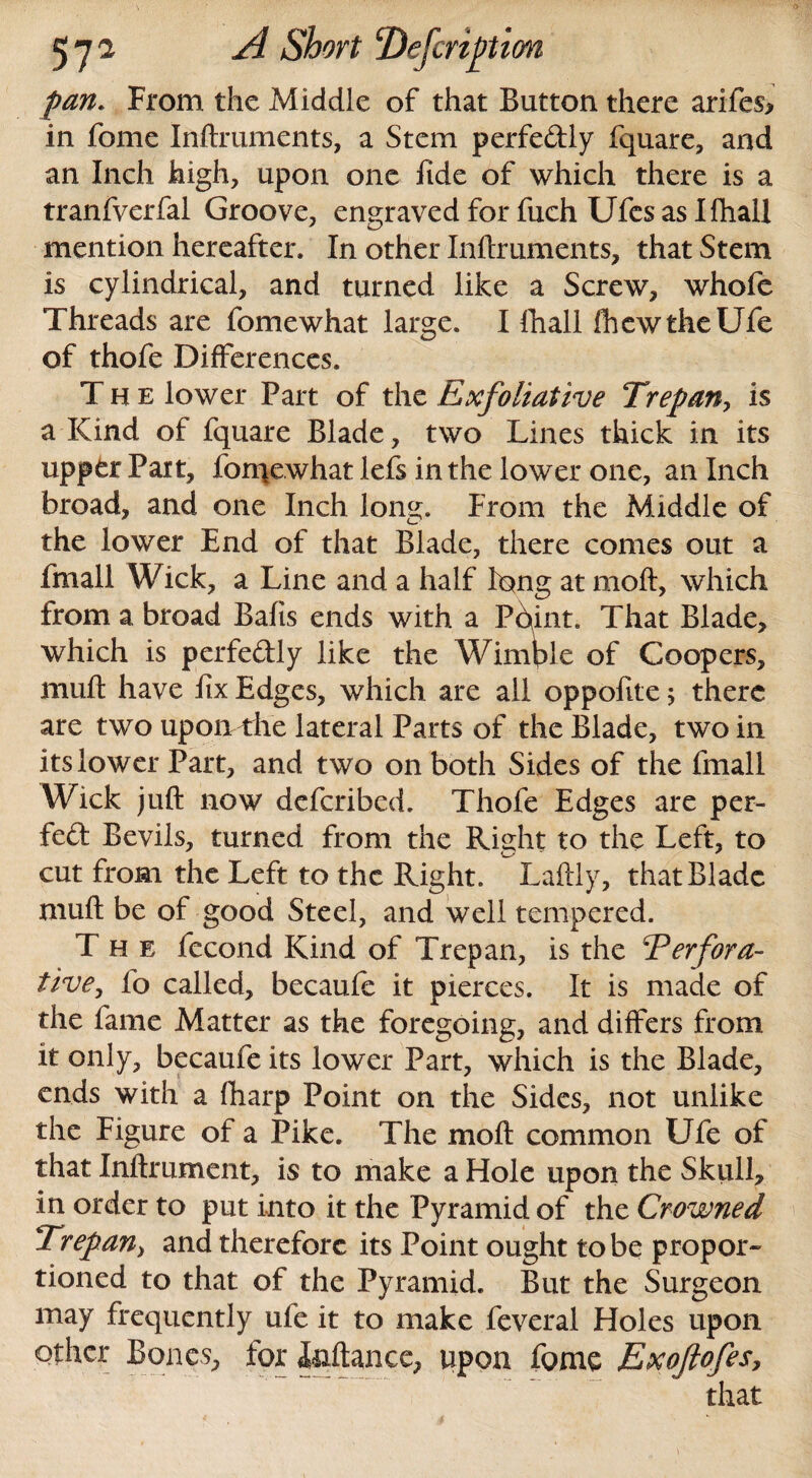 pan. From the Middle of that Button there arifes* in fome Inftruments, a Stem perfedly fquare, and an Inch high, upon one fide of which there is a tranfyerfal Groove, engraved for fuch Ufes as Khali mention hereafter. In other Inftruments, that Stem is cylindrical, and turned like a Screw, whofe Threads are fomewhat large. I ftiall fhewtheUfe of thofe Differences. The lower Part of the Exfoliative Trepan, is a Kind of fquare Blade, two Lines thick in its upper Part, fomewhat lefs in the lower one, an Inch broad, and one Inch long. From the Middle of the lower End of that Blade, there comes out a fmall Wick, a Line and a half long at moft, which from a broad Bafts ends with a Point. That Blade, which is perfectly like the Wimble of Coopers, muft have fix Edges, which are all oppofite 5 there are two upomthe lateral Parts of the Blade, two in its lower Part, and two on both Sides of the fmall Wick juft now defcribed. Thofe Edges are per¬ fect Bevils, turned from the Right to the Left, to cut from the Left to the Right. Laftly, that Blade muft be of good Steel, and well tempered. The fecond Kind of Trepan, is the 4Perfora¬ tive, fo called, becaufe it pierces. It is made of the fame Matter as the foregoing, and differs from it only, becaufe its lower Part, which is the Blade, ends with a (harp Point on the Sides, not unlike the Figure of a Pike. The moft common Life of that Inftrument, is to make a Hole upon the Skull, in order to put into it the Pyramid of the Crowned Trepan, and therefore its Point ought to be propor¬ tioned to that of the Pyramid. But the Surgeon may frequently ufe it to make feveral Holes upon other Bones, for Inftance, upon fome Exojlofes, that