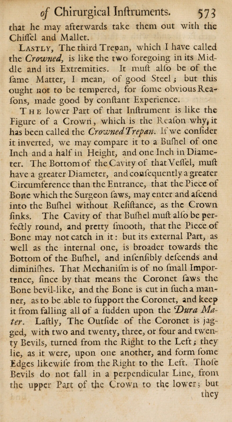 that he may afterwards take them out with the Chiflel and Mallet. Lastly, The third Trepan, which I have called the Crowned, is like the two foregoing in its Mid¬ dle and its Extremities. It muft alfo be of the fame Matter, I mean, of good Steelj but this ought not to be tempered, for feme obvious Rea^ fons, made good by conftant Experience. The lower Part of that Inftrument is like the Figure of a Crown, which is the Reafon why$ it has been called the CrownedTrepan. It we confider it inverted, we may compare it to a Bufhel of one Inch and a half in Height, and one Inch in Diame¬ ter. The Bottom of the (Cavity of thatVeffel, muft have a greater Diameter, and confequently a greater Circumference than the Entrance, that the Piece of Bojae which the Surgeon faws, may enter and afeend into the Bufhel without Reftftance, as the Crown finks. The Cavity of that Bufhel muft alfo be per¬ fectly round, and pretty fmooth, that the Piece of Bone may not catch in it: but its external Part, as well as the internal one, is broader towards the Bottom of the Bufhel, and infenfibly defeends and diminifhes. That Mechanifm is of no fmall Impor¬ tance, fince by that means the Coronet faws the Bone bevil-like, and the Bone is cut in fuch a man¬ ner, as to be able to fupport the Coronet, and keep it from falling all of a Hidden upon the 'Dura Ma¬ ter. Laftly, The Outfide of the Coronet is jag¬ ged, with two and twenty, three, or four and twen¬ ty Bevils, turned from the Right to the Left j they lie, as it were, upon one another, and form fome Edges likewile from the Right to the Left. Thofe Bevils do not fall in a perpendicular Line,, from the upper Part of the Crown to the lower 5 but