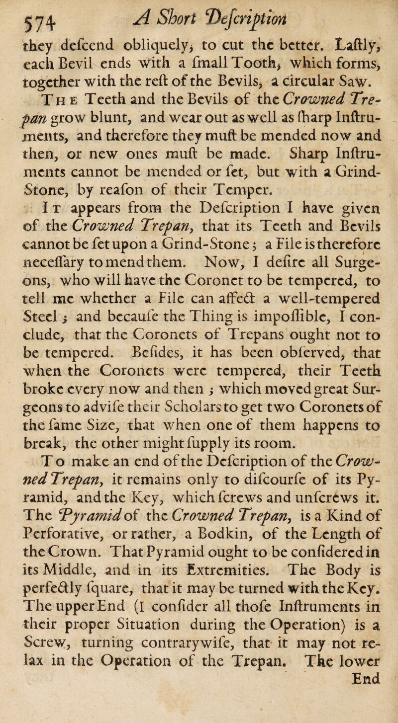 they defeend obliquely, to cut the better. Laftly, eacliBevil ends with a fmall Tooth* which forms, together with the reft of the Bevils, a circular Saw. The Teeth and the Bevils of the Crowned Tre¬ pan grow blunt, and wear out as well as (harp Inftru- ments, and therefore they muft be mended now and then, or new ones muft be made. Sharp Inftru- ments cannot be mended or let, but with a Grind- Stone, by reafon of their Temper. I t appears from the Defcription I have given of the Crowned Trepan, that its Teeth and Bevils cannot be fet upon a Grind-Stone$ a File is therefore neceffary to mend them. Now, I defirc all Surge¬ ons, who will have the Coronet to be tempered, to tell me whether a File can affed a well-tempered Steel i and becaufe the Thing is impofliblc, I con¬ clude, that the Coronets of Trepans ought not to be tempered. Befides, it has been oblerved, that when the Coronets wxrc tempered, their Teeth broke every now and then ,* which moved great Sur¬ geons to advife their Scholars to get two Coronets of the fame Size, that when one of them happens to break, the other might fupply its room. T o make an end of the Defcription of the Crow¬ ned Trepan, it remains only to difeourfe of its Py¬ ramid, and the Key, which ferews and unferews it. The Tyramidoi the Crowned Trepan, is a Kind of Perforative, or rather, a Bodkin, of the Length of the Crown. That Pyramid ought to be confidercdin its Middle, and in its Extremities. The Body is perfedly fquare, that it may be turned with the Key* The upper End (I confider all thofe Inftruments in their proper Situation during the Operation) is a Screw, turning contrary wife, that it may not re¬ lax in the Operation of the Trepan, The lower End