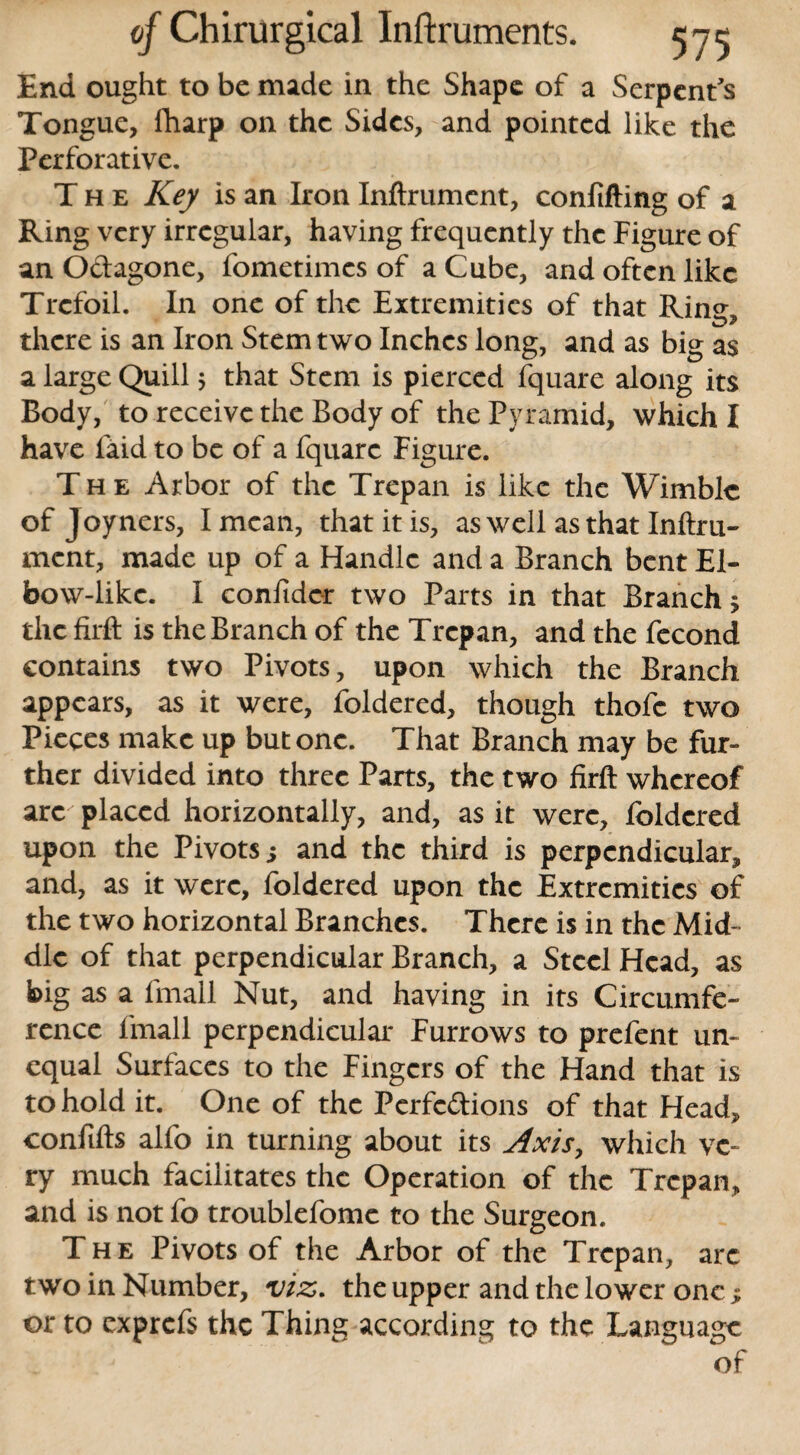End ought to be made in the Shape of a Serpent's Tongue, fharp on the Sides, and pointed like the Perforative. The Key is an Iron Inftrument, confifting of a Ring very irregular, having frequently the Figure of an Ottagone, fometimes of a Cube, and often like Trefoil. In one of the Extremities of that Ring, there is an Iron Stem two Inches long, and as big as a large Quill; that Stem is pierced fquare along its Body, to receive the Body of the Pyramid, which I have laid to be of a fquare Figure. The Arbor of the Trepan is like the Wimble of Joyners, I mean, that it is, as well as that Inftru¬ ment, made up of a Handle and a Branch bent El¬ bow-like. I confider two Parts in that Branch 5 the firft is the Branch of the Trepan, and the fecond contains two Pivots, upon which the Branch appears, as it were, foldered, though thofc two Pieces make up but one. That Branch may be fur¬ ther divided into three Parts, the two firft whereof arc placed horizontally, and, as it were, foldered upon the Pivots; and the third is perpendicular, and, as it were, foldered upon the Extremities of the two horizontal Branches. There is in the Mid¬ dle of that perpendicular Branch, a Steel Head, as big as a fmall Nut, and having in its Circumfe¬ rence fmall perpendicular Furrows to prefent un¬ equal Surfaces to the Fingers of the Hand that is to hold it. One of the Perfections of that Head, confifts alfo in turning about its Axis, which ve¬ ry much facilitates the Operation of the Trepan, and is not fo troublefomc to the Surgeon. The Pivots of the Arbor of the Trepan, arc two in Number, viz. the upper and the lower one ; or to exprefs the Thing according to the Language of