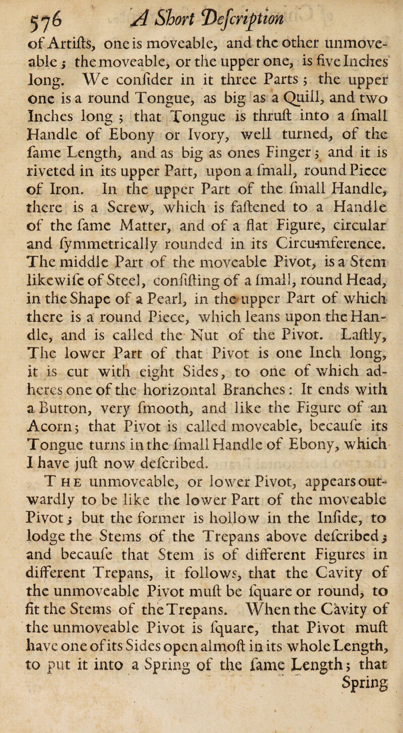 of Artifts, one is moveable, and the other unmove- able i the moveable, or the upper one, is five Inches long. We confider in it three Parts ; the upper one is a round Tongue, as big as a Quill, and two Inches long 5 that Tongue is thruft into a fmall Handle of Ebony or Ivory, well turned, of the fame Length, and as big as ones Finger; and it is riveted in its upper Part, upon a fmall, round Piece of Iron. In the upper Part of the fmall Handle, there is a Screw, which is faftened to a Handle of the fame Matter, and of a flat Figure, circular and fymmetrically rounded in its Circumference. The middle Part of the moveable Pivot, is a Stem likewife of Steel, conftfting of a fmall, round Head, in the Shape of a Pearl, in the upper Part of which there is a round Piece, which leans upon the Han- die, and is called the Nut of the Pivot. Laftly, The lower Part of that Pivot is one Inch long, it is cut with eight Sides, to one of which ad¬ heres one of the horizontal Branches : It ends with a Button, very fmooth, and like the Figure of an Acorn; that Pivot is called moveable, becaufe its Tongue turns in the fmall Handle of Ebony, which I have juft now deferibed. The immoveable, or lower Pivot, appears out¬ wardly to be like the lower Part of the moveable Pivot j but the former is hollow in the Infide, to lodge the Stems of the Trepans above deferibed 3 and becaufe that Stem is of different Figures in different Trepans, it follows, that the Cavity of the unmoveable Pivot muft be fquare or round, to fit the Stems of theTrepans. When the Cavity of the unmoveable Pivot is fquare, that Pivot muft have one of its Sides open almoft in its whole Length, to put it into a Spring of the fame Length 5 that