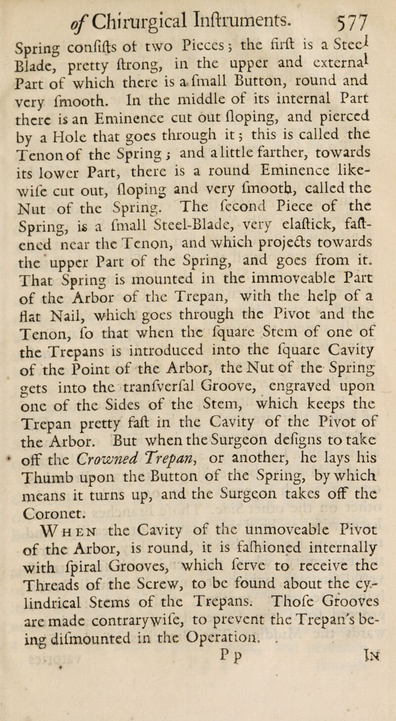 Spring conftfts ot two Pieces; the firft is a Steci Blade, pretty ftrong, in the upper and externa1 Part of which there is a fmall Button, round and very fmooth. In the middle of its internal Part there is an Eminence cut out Hoping, and pierced by a Hole that goes through it; this is called the Tenon of the Springs and a little farther, towards its lower Part, there is a round Eminence like- wife cut out, Hoping and very fmooth, called the Nut of the Spring. The fecond Piece of the Spring, is a fmall Steel-Blade, very elaftick, fafl> ened near the Tenon, and which projeds towards the upper Part of the Spring, and goes from it. That Spring is mounted in the immoveable Part of the Arbor of the Trepan, with the help of a flat Nail, which goes through the Pivot and the Tenon, fo that when the fquare Stem of one of the Trepans is introduced into the fquare Cavity of the Point of the Arbor, the Nut of the Spring gets into the tranfverfal Groove, engraved upon one of the Sides of the Stem, which keeps the Trepan pretty fall in the Cavity of the Pivot of the Arbor. But when the Surgeon defigns to take • off the Crowned Trepan, or another, he lays his Thumb upon the Button of the Spring, by which means it turns up, and the Surgeon takes off the Coronet. Wh en the Cavity of the unmoveable Pivot of the Arbor, is round, it is fafhioncd internally with fpiral Grooves, which ferve to receive the Threads of the Screw, to be found about the cy¬ lindrical Stems of the Trepans. Thofe Grooves are made contrarywife, to prevent the Trepan's be- mg difmounted in the Operation. . Pp In