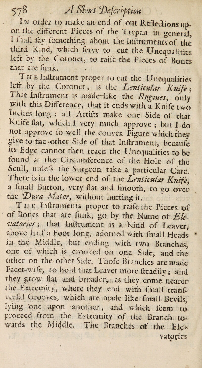 57 <3 El Short ‘Dejcrtfhon I n order to make an end of our Reflexions up¬ on the different Pieces of the Trepan in general I fliail fav fomething about the Inflxuments of the third Kind, which fervc to cut the Unequalities left by the Coronet, to raife the Pieces of Bones that are funk. The Inflrumcnt proper to cut the Unequalities left by the Coronet, is the Lenticular Knife; That Inftrument is madcdikc the Rugines, only with this Difference, that it ends with a Knife two Inches long ; all Artifts make one Side of that Knife flat, which I very much approve ; but I do not approve fo well the convex Figure which they give to the other Side of that Inftrument, becaufe its Edge cannot then reach the Unequalitics to be found at the Circumference of the Hole of the Scull, unlefs the Surgeon take a particular Care. There is in the lower end of the Lenticular Knife, a fmall Button, very flat and fmooth, to go over the Dura Mater, without hurting it. The Inftruments proper to raife the Pieces of ’ of Bones that are funk, go by the Name of Ele¬ vatories; that Inftrument is a Kind of Leaver, above half a Foot long, adorned with fmall Heads in the Middle, but ending with two Branches, one of which is crooked on one Side, and the other on the other Side. Thole Branches are made Facet-wife, to hold that Leaver more fteadilyj and they grow fiat and broader, as they come nearer the Extremity, where they end with fmall tranf- verfal Grooves, whieh are made like fmall Bevils, lying 'one upon another, and which feem to proceed from the Extremity of the Branch to¬ wards the Middle. The Branches of the Ele- vatories