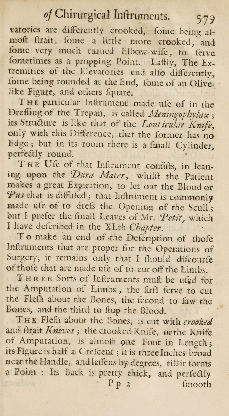 vatories arc differently crooked, fome being ai- mofl ftrait, fome a little more crooked,°and fome very much turned Elbow-wife, to fervc fometimes as a propping Point. Laftly, The Ex¬ tremities of the Elevatories end alto differently, fome being rounded at the End, fome of an Olive- • like Figure, and others lquare. The particular Inftrumcnt made ufe of in the Drefling of the Trepan, is called Meningophylax ; its Structure is like that of the Lenticular Knife, only with this Difference, that the former has no Edge; but in its room there is a fmall Cylinder, perfectly round. The Ufe of that Inftrumcnt confifts, in lean¬ ing upon the Dura Mater, whilft the Patient makes a great Expiration, to let out the Blood or Dus that is diifuled ; that Inftrument is commonly made ufe of to drefs the Opening of the Scull; but I prefer the fmall Leaves of Mr, Detit, which I have deferibed in the XLth Chapter. To make an end of-the Defeription of thofe Inftruments that arc proper for the Operations of Surgery, it remains only that I fhould difeourfe of thofe that are made ufe of to cut off the Limbs. Three Sorts ot Inftruments rrtuft be ufed for the Amputation of Limbs , the ftrft fervc to cut the Flelh about the Bones, the lecond to faw the Bones, and the third to ftop the Blood. The Flelh about the Bones, is cut with crooked and ftrait Knives ; the crooked Knife, or the Knife of Amputation, is almoft one Foot in Length; its Figure is half a Crefcent; it is three Inches broad near the Handle, and lelfens by degrees, till it forms a Point : Its Back is pretty thick, and perfectly P p a fmooth