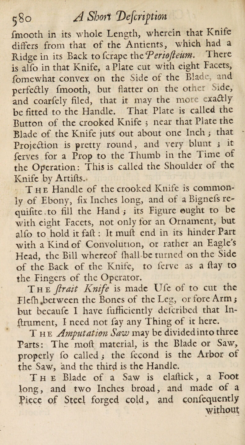 fmooth in its whole Length, wherein that Knife differs from that of the Antients, which had a Ridge in its Back to ferape the CPeriofieum. There is alfo in that Knife, a Plate cut with eight Facets, fomewhat convex on the Side of the Blade, and perfeftly fmooth, but flatter on the other Side, and coarfely filed, that it may the more exadly befitted to the Handle. That Plate is called the Button of the crooked Knife 5 near that Plate the Blade of the Knife juts out about one Inch; that Projection is pretty round, and very blunt j it ferves for a Prop to the Thumb in the Time of the Operation: This is called the Shoulder of the Knife by Artifts.- The Handle of the crooked Knife is common¬ ly of Ebony, fix Inches long, and of a Bignefs re- quifite.to fill the Hand,- its Figure ought to be with eight Facets, not only for an Ornament, but alfo to hold it faff : It muft end in its hinder Part with a Kind of Convolution, or rather an Eagle's Head, the Bill whereof fhall be turned on the Side of the Back of the Knife, to ferve as a flay to the Fingers of the Operator. The fir ait Knife is made Ufe of to cut the Flefh .between the Bones of the Leg, or fore Arm 5 but becaufe I have fufficiently deferibed that In¬ strument, I need not fay any Thing of it here. The Amputation Saw may be divided into three Parts: The raoft material, is the Blade or Saw, properly fo called j the fecond is the Arbor of the Saw, and the third is the Handle. The Blade of a Saw is elaftick, a Foot long, and two Inches broad, and made of a Piece of Steel forged cold, and confequently without