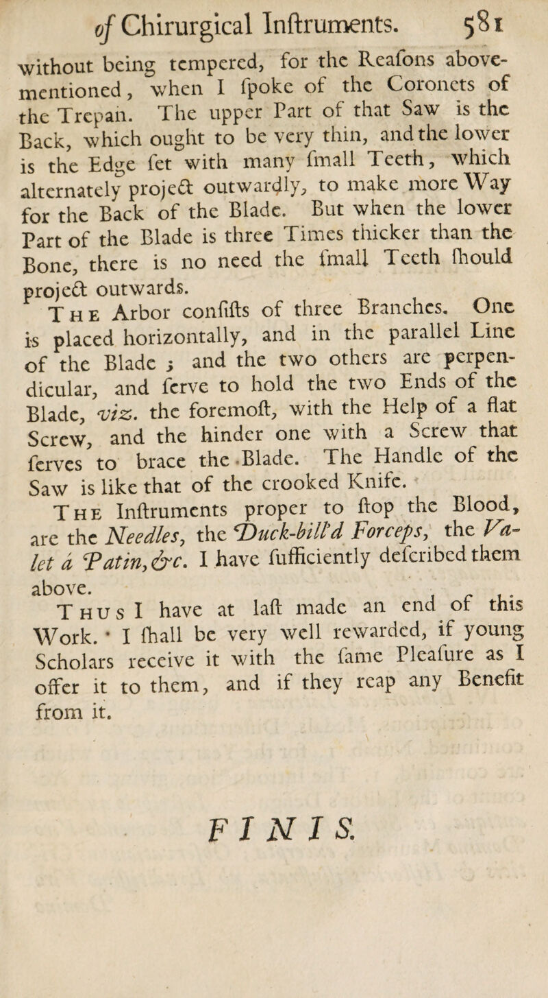 without being tempered, for the Reafons above- mentioned, when I fpoke of the Coronets of the Trepan. The upper Part of that Saw is the Back, which ought to be very thin, and the lower is the Edge fet with many Email Teeth, which alternately projeft outwardly, to make more Way for the Back of the Blade. But when the lower Part of the Blade is three Times thicker than the Bone, there is no need the fmall Teeth fhould projeft outwards. The Arbor confifts of three Branches. One is placed horizontally, and in the parallel Line of the Blade •, and the two others are perpen¬ dicular, and ferve to hold the two Ends of the Blade, viz. the foremoft, with the Help of a flat Qqxcv/j and the hinder one with a ^cre^s^ that ferves to brace the Blade. Ehe Handle of the Saw is like that of the crooked Knife. ■ The Inftrumcnts proper to flop the Blood, are the Needles, the ‘Duck-bill’d, Forceps, the V1- let a Tat in, &c. I have fufficiently deferibed them above. . . ,. Thus I have at laft made an end or this Work. • I fhall be very well rewarded, if young Scholars receive it with the fame Plealure as I offer it to them, and if they reap any Benefit from it. FINIS.