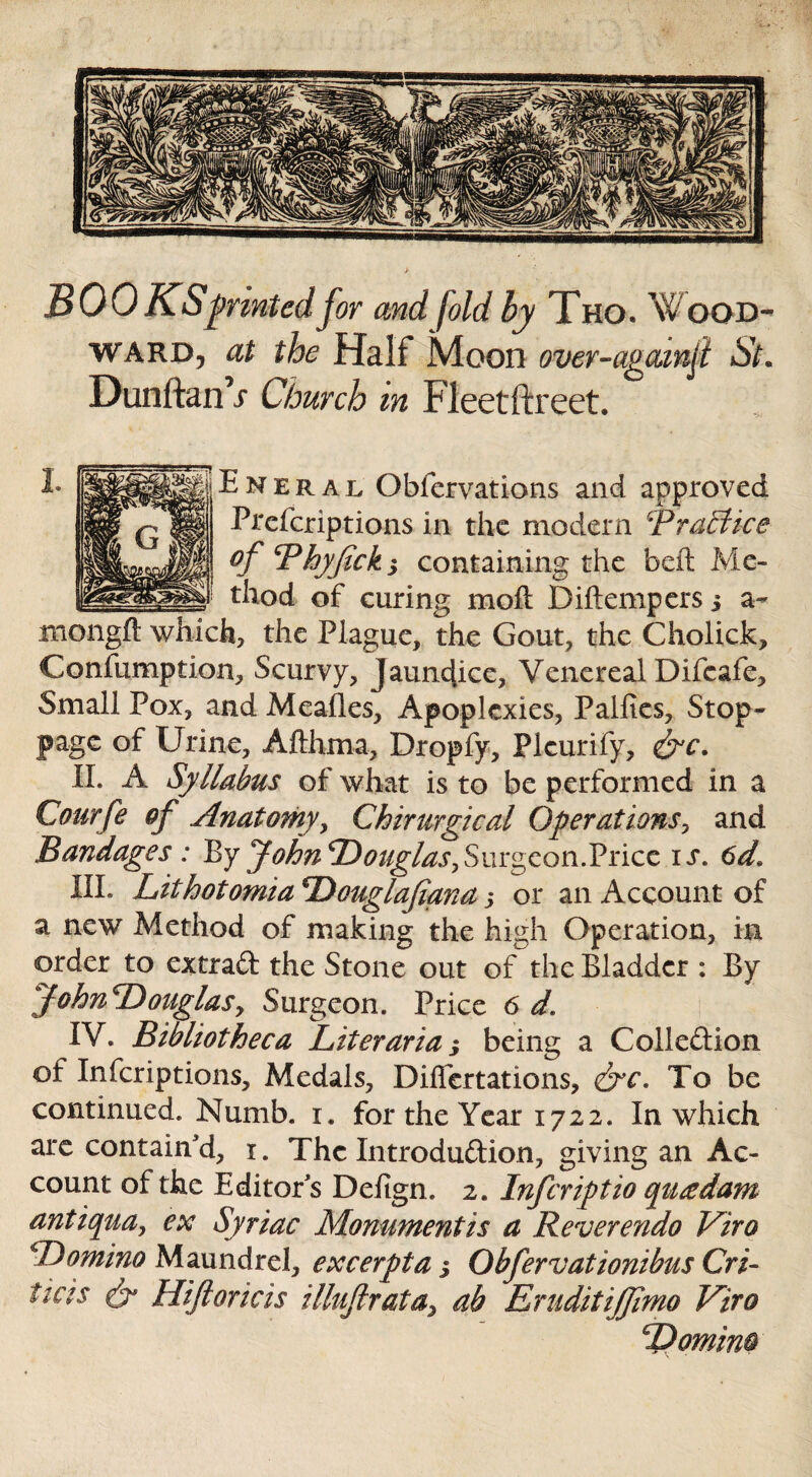 BOOKS printed for and fold by Tho* Wood¬ ward, at the Half Moon over-agamji St. Dunftanr Church m Fleetftreet. Eneral Obfervations and approved Prcferiptions in the modern '‘Practice of Phyfick y containing the beft Me¬ thod of curing mod Diftempers 5 a- mongft which, the Plague, the Gout, the Cholick, Confumption, Scurvy, Jaundice, Venereal Difcafe, Small Pox, and Mealies, Apoplexies, Palfies, Stop- page of Urine, Afthma, Dropfy, Picurify, <&c. H. A Syllabus of what is to be performed in a Courfe of Anatomy, Chirurgical Operations, and Bandages : By John ‘Douglas,Surgeon.Price is. 6d, HI* Lithotomia Douglafiana ,* or an Account of a new Method of making the high Operation, in order to extrad the Stone out of the Bladder : By JohnDouglaSy Surgeon. Price 6 d. IV* Bibliotheca Liter aria-, being a Collection of Infcriptions, Medals, Dilfertations, &c. To be continued. Numb. 1. for the Year 1722. In which are contain'd, 1. The Introduction, giving an Ac¬ count of the Editor s Defign. 2. Infcriptio quadam anti quay ex Syriac Monument is a Reverendo Viro Domino Maundrel, excerpta $ Obfervationibus Cri- tias dr Hiftoricis illujlrata> ab EruditiJJimo Viro Domino