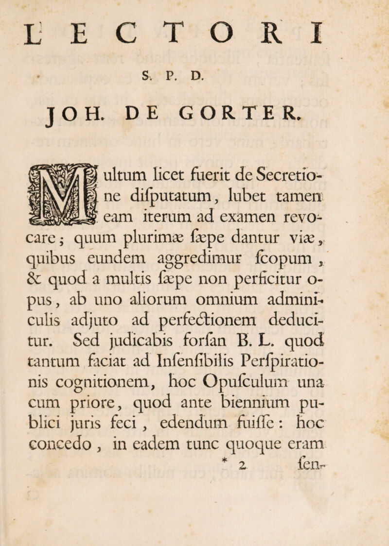 L E C T ORI S, P. D. J O H. DE GORTER. ultum licet fuerit de Secretio¬ ne dilputatum, lubet tamen eam iterum ad examen revo¬ care ; quum plurimas faspe dantur vias, quibus eundem aggredimur fcopum , & quod a multis faspe non perficitur o- pus, ab uno aliorum omnium admini¬ culis adjuto ad perfectionem deduci¬ tur. Sed judicabis forfan B. L. quod tantum faciat ad Infenfibilis Perfpiratio- nis cognitionem, hoc Opufculum una cum priore, quod ante biennium pu¬ blici juris feci, edendum fuille: hoc concedo , in eadem tunc quoque eram