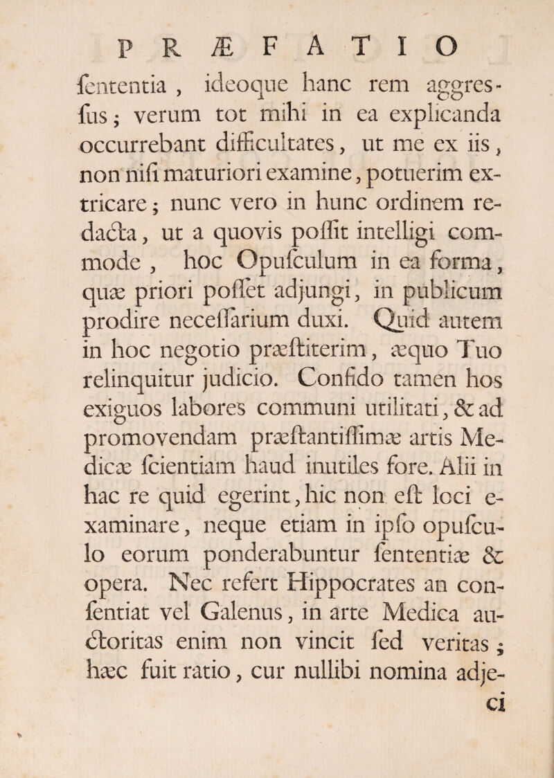 PRiEFATIO fententia , ideo que hanc rem aggres - fus; verum tot mihi in ea explicanda occurrebant difficultates, ut me ex iis, non ilii! maturiori examine, potuerim ex¬ tricare ; nunc vero in hunc ordinem re¬ dacta , ut a quovis poflit intelligi com¬ mode , hoc Opufculum in ea forma, quas priori pollet adjungi, in publicum prodire necefiarium duxi. Quid autem in hoc negotio prasfliterim, asquo Tuo relinquitur judicio. Confido tamen hos exiguos labores communi utilitati, & ad promovendam p rasitanti firmas artis Me¬ dicas fidentiam haud inutiles fore. Alii in hac re quid egerint, hic non elt loci e- xaminare, neque etiam in iplo opule u- lo eorum ponderabuntur lententia; & opera. Nec refert Hippocrates an con- fentiat vel Galenus, in arte Medica au¬ dior itas enim non vincit fed veritas; hasc fuit ratio, cur nullibi nomina adje-