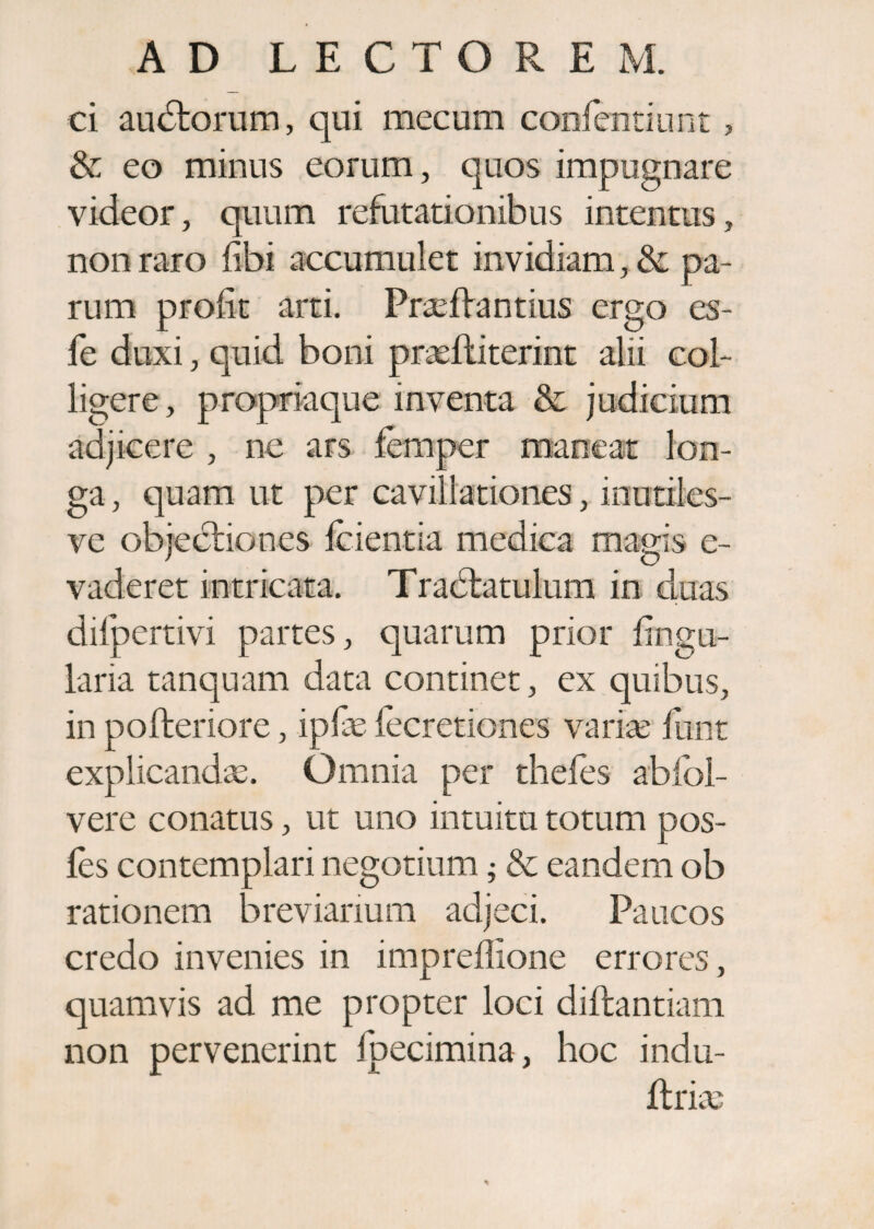 AD LECTOREM. ei audtorum, qui mecum confentiunt, & eo minus eorum, quos impugnare videor, quum refutationibus intentus, non raro fibi accumulet invidiam, & pa¬ rum prolit arti. Praeflantius ergo es- fe duxi, quid boni prtefliterint alii col¬ ligere, propriaque inventa & judicium adjicere , ne ars femper maneat lon¬ ga , quam ut per cavillationes, inutiles- ve objectiones fcientia medica magis e- vaderet intricata. Tradtatulum in duas dilpertivi partes, quarum prior lingu¬ laria tanquam data continet, ex quibus, in pofteriore, iP& fecretiones variae funt explicandae. Omnia per thefes abfol- vere conatus, ut uno intuitu totum pos- fes contemplari negotium ; & eandem ob rationem breviarium adjeci. Paucos credo invenies in impreffione errores, quamvis ad me propter loci diftantiam non pervenerint fpecimina, hoc indu- ftriae