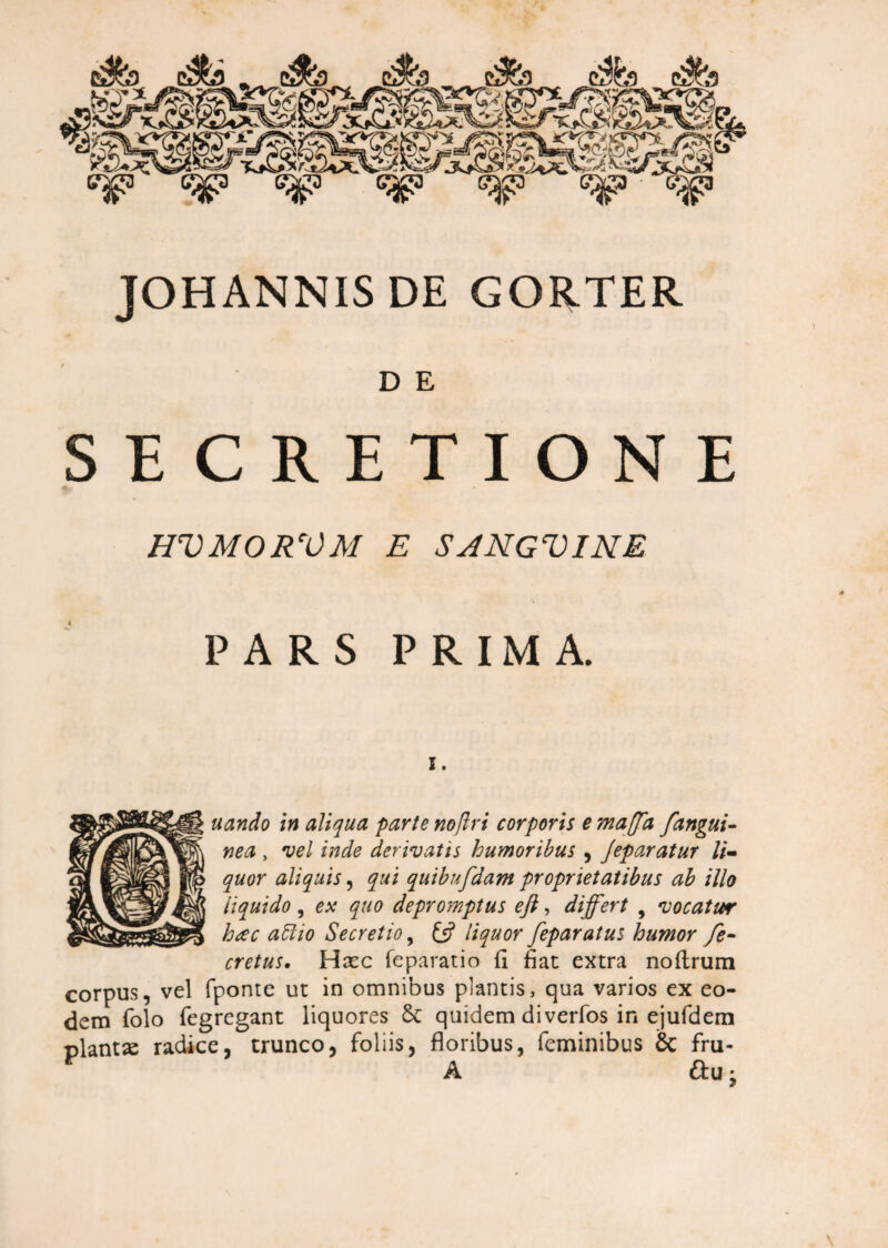 4.OT^5/^g3' <5p <?$» <^g? JOHANNIS DE GORTER D E SECRETIONE HVMORVM E SANGVINE \ PARS PRIMA. I. nando in aliqua parte noflri corporis e maffa /angui¬ nea , vel inde derivatis humoribus , Jeparatur li¬ quor aliquis, qui quibufdam proprietatibus ab illo liquido, ex quo deproynptus efi, differt , vocatur hac attio Secretio, £5? feparatus humor fe- cretus. Haec feparatio fi fiat extra noftrum corpus, vel fponte ut in omnibus plantis, qua varios ex eo¬ dem folo fegregant liquores & quidem diverfos in ejufdem plantje radice, trunco, foliis, floribus, feminibus & fru- A &U: