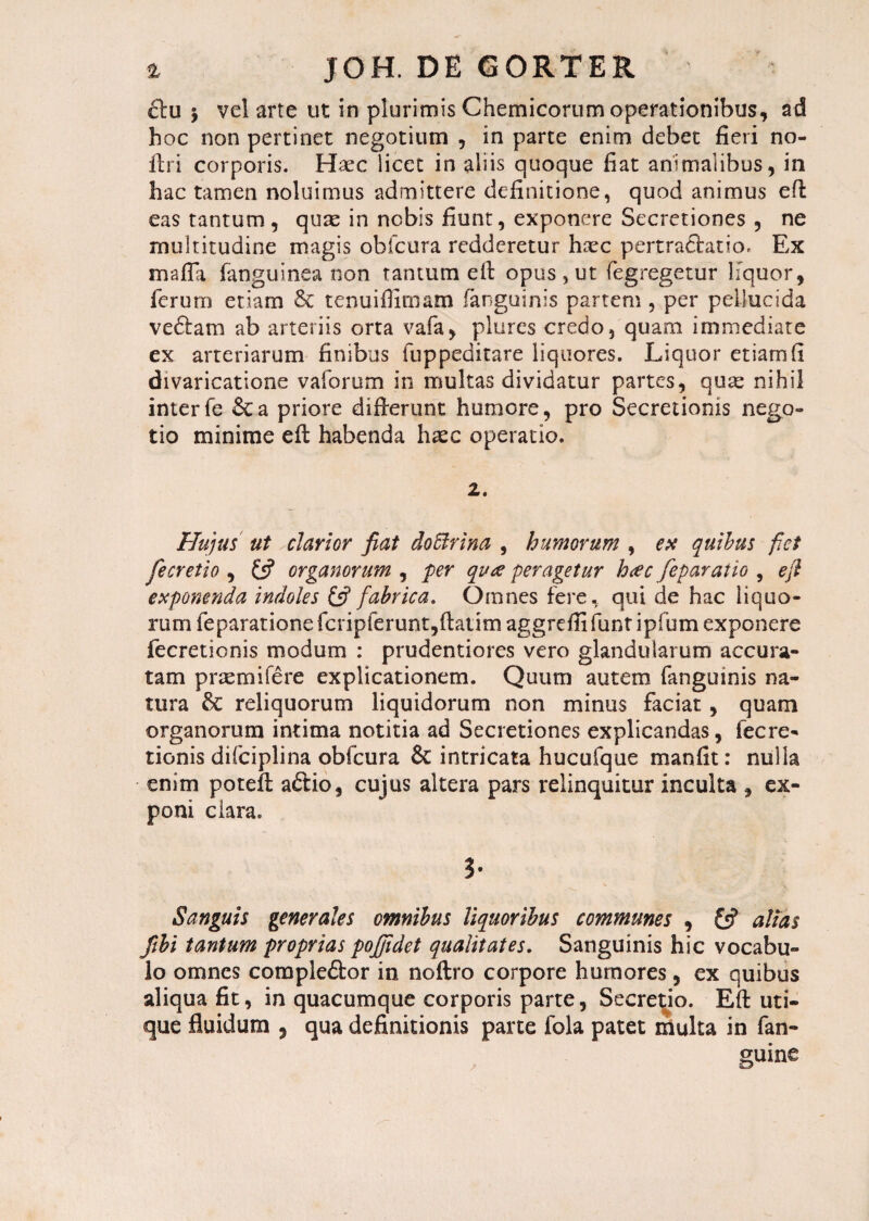 clu 5 vel arte ut in plurimis Chemicorum operationibus, ad hoc non pertinet negotium , in parte enim debet fieri no¬ li r i corporis. Hxc. licet in aliis quoque fiat animalibus, in hac tamen noluimus admittere definitione, quod animus eft eas tantum, quse in nobis fiunt, exponere Secretiones , ne multitudine magis obfcura redderetur hoec p ert radiat i o. Ex maffa fanguinea non tantum eft opus, ut fegregetur liquor, ferum etiam & tenuifiimam (anguinis partem , per pellucida ve&am ab arteriis orta vafa, plures credo, quam immediate ex arteriarum finibus fuppeditare liquores. Liquor etiam fi divaricatione vaforum in multas dividatur partes, quas nihil interfe &a priore difterunt humore, pro Secretionis nego¬ tio minime eft habenda hasc operatio. 2. Hujus ut clarior fiat doUrina , humorum , ex quibus fiet fe cretio , £5? organorum , per qua -peragetur h<ec feparatio , e fi exponenda indoles & fabrica. Omnes fere, qui de hac liquo¬ rum feparatione fcripferunt,ftatim aggrefli funt ipfum exponere fecretionis modum : prudentiores vero glandularum accura¬ tam praemifere explicationem. Quum autem fanguinis na¬ tura &: reliquorum liquidorum non minus faciat , quam organorum intima notitia ad Secretiones explicandas, fecre¬ tionis difciplina obfcura & intricata hucufque manfit: nulla enim poteft a£tio, cujus altera pars relinquitur inculta , ex¬ poni ciara. 3* Sanguis generales omnibus liquoribus communes , £5? altas fibi tantum proprias pojjidet qualitates. Sanguinis hic vocabu¬ lo omnes coraple&or in noftro corpore humores, ex quibus aliqua fit, in quacumque corporis parte, Secretio. Eft uti¬ que fluidum , qua definitionis parte fola patet multa in fan- guine