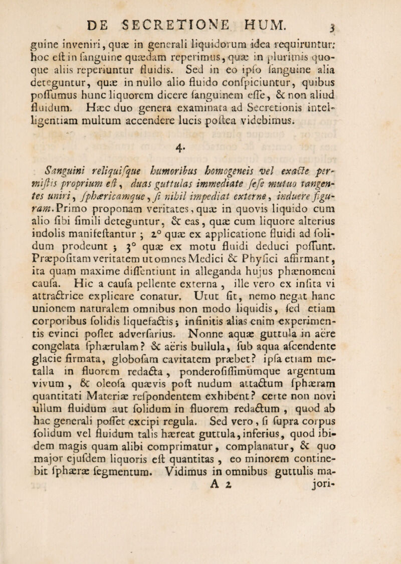 guine inveniri, quas in generali liquidorum idea requiruntur; hoc e it in languine quaedam repetimus, quae in plurimis quo¬ que aliis reperiuntur fluidis. Sed in eo ipfo languine alia deteguntur, quae in nullo alio fluido confpiciuntur, quibus potili mus hunc liquorem dicere flanguinem effle, &c non aliud fluidum. Haec duo genera examinata ad Secretionis intei- ligentiam multum accendere lucis poilea videbimus. 4. Sanguini reliqui rque humoribus homogeneis vel exaCle per- tniftis proprium e(l, duas guttulas immediate fefe mutuo tangen¬ tes uniri, fph<ericamque, fit nihil impediat externe, induere figu¬ ram. Primo proponam veritates, quae in quovis liquido cum alio libi fimili deteguntur, &: eas, quae cum liquore alterius indolis manifeftantur ; z° quae ex applicatione fluidi ad foli- dum prodeunt 5 30 quae ex motu fluidi deduci poliunt. Praepofitam veritatem ut omnes Medici & Phyllei affirmant, ita quam maxime difflentiunt in alleganda hujus phsenomeni caufa. Hic a caufla pellente externa , ille vero ex inflta vi attradlrice explicare conatur. Utut fit, nemo negat hanc unionem naturalem omnibus non modo liquidis, fed etiam corporibus folidis liquefaftis 5 infinitis alias enim experimen¬ tis evinci pollet adverfarius. Nonne aquas guttula in aere congelata fphaerulam? & aeris bullula, flub aqua afeendente glacie firmata, globoflam cavitatem praebet? ipfa etiam me¬ talla in fluorem rcda&a, ponderofiflimumque argentum vivum , 6t oleofa quaevis pofl nudum atta&um fphaeram quantitati Materiae refpondentem exhibent? certe non novi ullum fluidum aut flolidum in fluorem redaftum , quod ab hac generali po.fflet excipi regula. Sed vero , fi flupra corpus flolidum vel fluidum talis haereat guttula,inferius, quod ibi¬ dem magis quam alibi comprimatur, complanatur, & quo major ejufdem liquoris eft quantitas , eo minorem contine¬ bit fphaerae flegmentura. Vidimus in omnibus guttulis raa- A z jori-