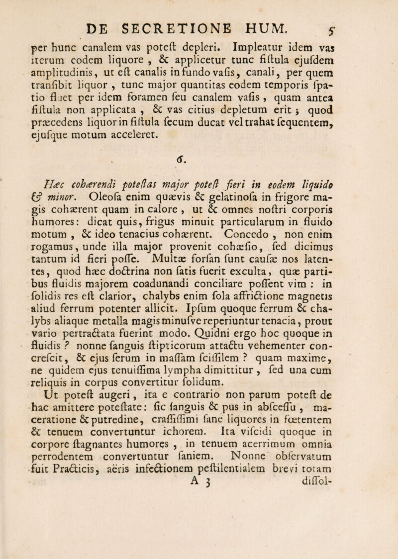 per hunc canalem vas poteft depleri. Impleatur idem vas iterum eodem liquore , & applicetur tunc fiftula ejufdem amplitudinis, ut eft canalis infundo vafis, canali, per quem tranfibit liquor , tunc major quantitas eodem temporis fpa- tio fl iet per idem foramen feu canalem vafis , quam antea fillula non applicata , £c vas citius depletum erit $ quod prcecedens liquor in fillula fecum ducat vel trahat fequentem, ejufque motum acceleret. 6. Ileec cohaerendi pote das major poted fieri in eodem liquido (5? minor. Oleofa enim quasvis & gelatinofa in frigore ma¬ gis cohaerent quam in calore , ut & omnes noftri corporis humores: dicat quis, frigus minuit particularum in fluido motum , & ideo tenacius cohasrent. Concedo , non enim rogamus, unde illa major provenit cohasfio, fed dicimus tantum id fieri polle. Multae forfan funt caufie nos laten¬ tes, quod htec do&rina non fatis fuerit exculta, quae parti¬ bus fluidis majorem coadunandi conciliare pofTent vim : in folidis res ell clarior, chalybs enim fola affri&ione magnetis aliud ferrum potenter allicit. Ipfum quoque ferrum &c cha¬ lybs aliaque metalla magisminufvereperiunturtenacia, prout vario pertraftata fuerint medo. Quidni ergo hoc quoque in fluidis ? nonne fanguis flipticorum attaftu vehementer con- crefcit, St ejus ferum in maftam fciflilem ? quam maxime, ne quidem ejus tenuiffima lympha dimittitur , fed una cum reliquis in corpus convertitur folidum. Ut poteft augeri, ita e contrario non parum poteft de hac amittere poteflate: fic fanguis St pus in abfceflu, ma¬ ceratione St putredine, craftiftimi fane liquores in foetentem St tenuem convertuntur ichorem. Ita vifeidi quoque in corpore ftagnantes humores , in tenuem acerrimum omnia perrodentem convertuntur faniem. Nonne obfervatum fuit PraSticis, aeris infc&ionem pellilentialem brevb totam A 3 dnToi-