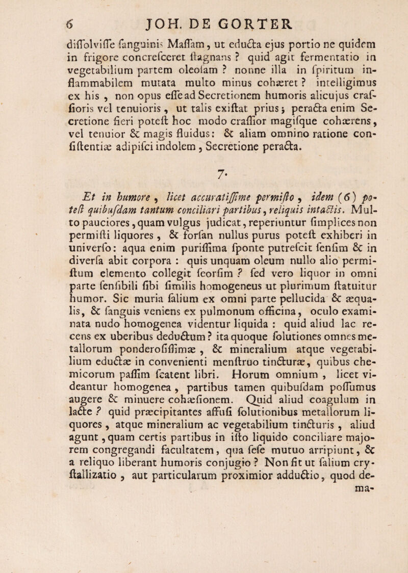 diflolvifle fangukm Maliam, ut educta ejus portio ne quidem in frigore concrefceret ftagnans ? quid agit fermentatio in vegetabilium partem oleoiam ? nonne illa in fpiritum in- flammabilem mutata multo minus cohaeret ? intelligimus ex his , non opus effe ad Secretionem humoris alicujus craf- fioris vel tenuioris, ut talis exiftat prius j peradfa enim Se¬ cretione heri poteil hoc modo craffior magifque cohaerens, vel tenuior & magis fluidus: aliam omnino ratione con¬ fidentiae adipifci indolem 5 Secretione perafta. 7- Et in humore , licet accuratijjime permijlo , idem (6) po~ ted quibufdam tantum conciliari partibus, reliquis intaUis, Mul¬ to pauciores, quam vulgus judicat, reperiuntur fimplices non permidi liquores , &t forfan nullus purus poted exhiberi in univerfo: aqua enim puriffima fponte putrefcit fenfim & in diverfa abit corpora : quis unquam oleum nullo alio permi- fium demento collegit feorfim ? fed vero liquor in omni parte fenfibili fibi fimilis homogeneus ut plurimum ftatuitur humor. Sic muria falium ex omni parte pellucida & aequa¬ lis, &c fanguis veniens ex pulmonum officina, oculo exami¬ nata nudo homogenea videntur liquida : quid aliud lac re¬ cens ex uberibus deduftum? ita quoque folutiones omnes me¬ tallorum ponderofiffimae , £c mineralium atque vegetabi¬ lium edu&ae in convenienti mendruo tindturae, quibus che- micorum paffim fcatent libri. Horum omnium , licet vi¬ deantur homogenea , partibus tamen quibufdam podumus augere minuere cohaefionem. Quid aliud coagulum in ladte ? quid praecipitantes afftifi folutionibus metallorum li¬ quores , atque mineralium ac vegetabilium tinfluris , aliud agunt, quam certis partibus in ido liquido conciliare majo¬ rem congregandi facultatem, qua fefe mutuo arripiunt, & a reliquo liberant humoris conjugio ? Non fit ut falium cry- ftallizatio 5 aut particularum proximior addu&io, quod de¬ ma- /