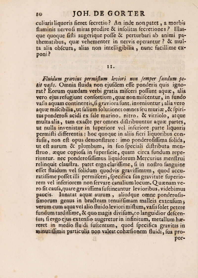 culiaris liquoris fieret fecretio? An inde non patet, a morbis flaminis nervofi miras prodire & infolitas fecretiones ? Illas- que quoque fifti augerique pofle & perturbari ab animi pa- thematibus, quae vehementer in nervis operantur ? & mul¬ ta alia obfcura, alias non intelligibilia , nunc facillime ex* poni ? ix. Fluidum gravius permiflum leviori non Jemper fundum pe¬ tit vafts. Omnia fluida non ejufdem efle ponderis quis igno¬ rat? Eorum quaedam verbi gratia mifceri poflunt aquae, alia vero ejus refugiunt confortium, quae non mifcentur, in fundo vafis aquam continentis,!! graviora funt, inveniuntur > alia vero aquae mifcibilia,ut falium folutiones omnes feu muriae,& fpiri- tusponderofi acidi ex fale marino, nitro, & vitriolo, atque multa alia, tam exafte per omnes diftribuuntur aquae partes, ut nulla inveniatur in fuperiore vel inferiore parte liquoris permifti differentia: hoc quoque in aliis fieri liquoribus con- fufis, non efl: opus demonftrare: imo ponderofiflima folida, ut efi aurum & plumbum, in fuo fpeciali diftributa men- flruo, aeque copiofa in fuperficie, quam circa fundum repe- riuntur. nec ponderofiflimus liquidorum Mercurius menflrui relinquit clauflra. patet ergo clariflime, fi in noftro fanguine eflet fluidum vel folidum quodvis graviflimum, quod accu- ratiffimepofletilli permifceri, fpccifica fua gravitate fuperio- rem vel inferiorem nonfervare canalium locum. Quaenam ve¬ ro fitcaufa,quaregraviflimafuftineantur levioribus, videbimus paucis. Innatat aquae aurum , aliudque omne ponderofis- fimorum genus in brafteam tenuiffimam malleis extenfum $ verum cum aqua vel alio fluido leviori miftum, vafisfolet petere fundum tardiflime, & quo magis divifum,eo languidior defcen- fusj fi ergo ejus extenfio augpreturin infinitum, metallum hae¬ reret in medio fluidi fuftentum, quod fpecifica gravitas in ipinutiflimis particviUs ppn valeatcohaefionem fluidi,fua pro- por-
