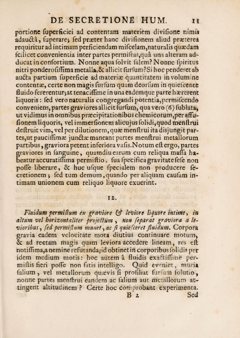 portione fuperficiei ad contentam materiem divifione nimii adau&a, fuperare; fedpraeter hanc divifionem aliud prseterea requiritur ad intimam perficiendam mifcelam,naturalis quadam fcilicet convenientia inter partes permiftas,qua una alteram ad¬ ducat in ccnfortium. Nonne aqua folvit faiem? Nonne fpiritus nitri ponderofiftima metalla,& allicit furfumPSi hoc penderet ab audta partium fuperficie ad materiae quantitatem in volumine contentae, certe non magis furfum quam deorfum in quiefeente fluido fererentur^at tenaciflime in una eademque parte haererent liquoris: fed vero naturalis congregandi potentia, permifeendo conveniens, partes graviores allicit furfum, qua vero (6) fublataj ut vidimus in omnibus praecipitationibus chemicorum,per affu- fionem liquoris, velimmerfionem alicujus folidi,quod menftrui deflruit vim, vel per dilutionem, quae menftrui ita disjungit par¬ tes,ut pauciffimae jun&te maneant partes menftrui metallorum partibus, graviora petent inferiora vafis.Notum eft ergo, partes graviores in fanguine, quamdiu earum cum reliqua mafia ha¬ beatur accuratifiima permiftio, fua fpecifica gravitatefefe non pofie liberare, & huc ufque fpecialem non producere fe- cretionem 5 fed tum demum,quando per aliquam caulam in¬ timam unionem cum reliquo liquore exuerint. 12. Fluidum permitium ex graviore £5? leviore liquore intime, in altum vel horizontaliter projeftum , non feparat graviora a le¬ vioribus , fed per mi (Ium manet, at fi quie [ceret fluidum. Corpora gravia eadem velocitate mota diutius continuare motum* &: ad rectam magis quam leviora accedere lineam, res eft notifhma,a nemine refutanda,-id obtinet in corporibus folldis per idem medium motis: hoc aiitem a fluidis exadtifiime per- miftis fieri pofie non fatis intelligo. Quid eveniet, muria falium , vel metallorum quaevis fi profiliat furfum folutio, nonne partes menftrui eandem ac falium aut metallorum at¬ tingent altitudinem ? Certe hoc comprobant experimenta. B 2 Sed