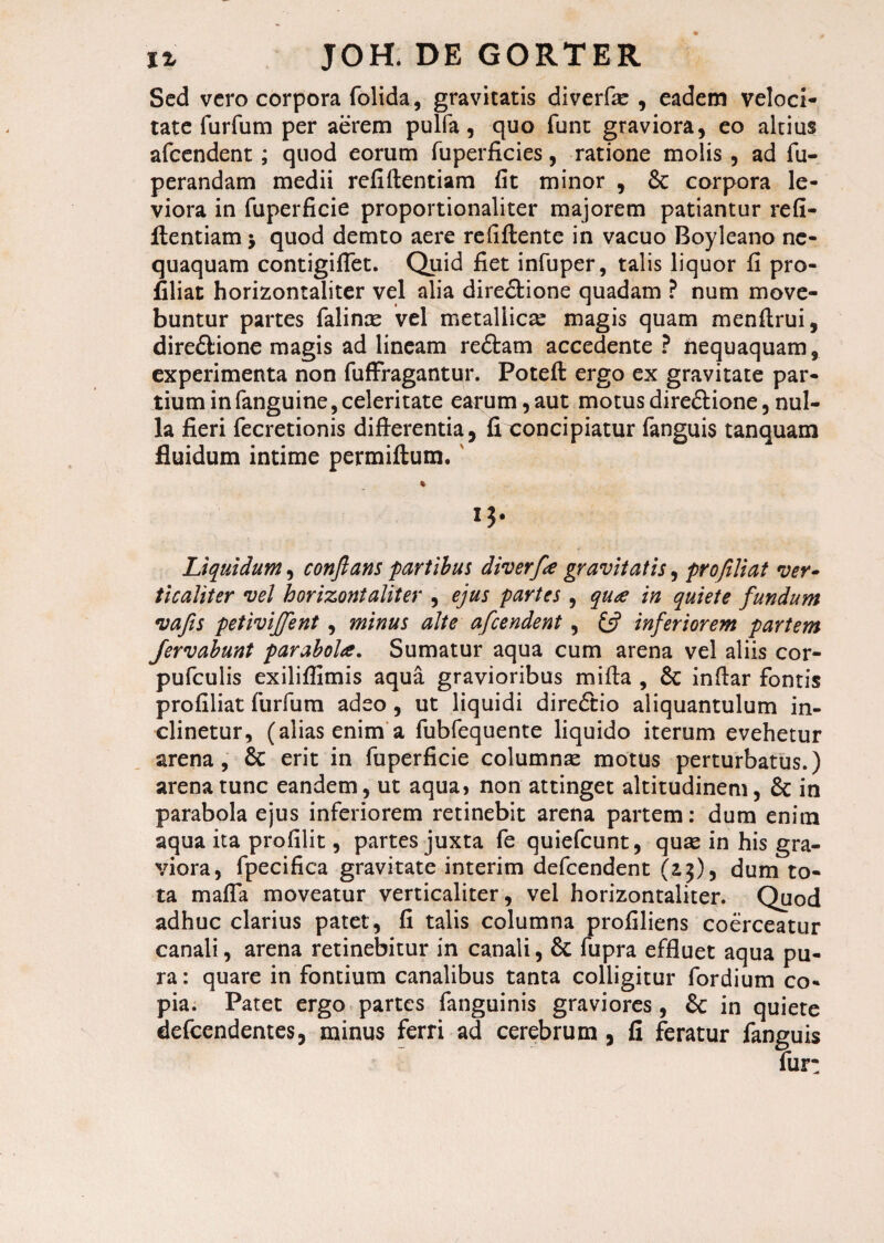 Sed vero corpora folida, gravitatis diverfic , eadem veloci¬ tate furfum per aerem pulfa, quo funt graviora, eo altius afcendent; quod eorum fuperficies, ratione molis , ad fu- perandam medii refiftentiam fit minor , & corpora le¬ viora in fuperficie proportionaliter majorem patiantur refi¬ ftentiam > quod demto aere refiftente in vacuo Boyleano ne¬ quaquam contigiflet. Quid fiet infuper, talis liquor fi pro- filiat horizontaliter vel alia directione quadam ? num move¬ buntur partes falince vel metallicae magis quam menftrui, direCtione magis ad lineam reCtam accedente ? nequaquam, experimenta non fuffragantur. Poteft ergo ex gravitate par¬ tium in fanguine, celeritate earum, aut motus direCtione, nul¬ la fieri fecretionis differentia, fi concipiatur fanguis tanquam fluidum intime permiftum. % Liquidum, conflans partibus diverfe gravitatis, pro fili at ver¬ ti c alit er vel horizontaliter , ejus partes, qua in quiete fundum vafis petiviffent, minus alte afcendent , inferiorem partem Jervabunt parabola. Sumatur aqua cum arena vel aliis cor- pufculis exiliflimis aqua gravioribus mifta , 6c inftar fontis profiliat furfum adeo , ut liquidi direCtio aliquantulum in¬ clinetur, (alias enim a fubfequente liquido iterum evehetur arena, £c erit in fuperficie columnae motus perturbatus.) arena tunc eandem, ut aqua* non attinget altitudinem, & in parabola ejus inferiorem retinebit arena partem: dum enim aqua ita profilit, partes juxta fe quiefcunt, quae in his gra¬ viora, fpecifica gravitate interim defcendent (z$), dum to¬ ta mafla moveatur verticaliter, vel horizontaliter. Quod adhuc clarius patet, fi talis columna profiliens coerceatur canali, arena retinebitur in canali, & fupra effluet aqua pu¬ ra : quare in fontium canalibus tanta colligitur fordium co¬ pia. Patet ergo partes fanguinis graviores , & in quiete defcendentes, minus ferri ad cerebrum , fi feratur fanguis