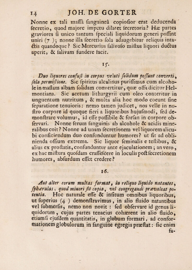 Nonne ex tali maffa fanguinea copiofior erat deducenda fecretio, quod majore impetti dilatet lecretoria? Has partes graviores fi unico tantum fpeciali liquidorum generi poffint uniri (7 ); nonne illa fecretio fola adaugebitur reliquis inta- 6Hs quandoque? Sic Mercurius falivofo miltus liquori dudtus aperit, 6c falivam fundere facit. if- Duo liquores confufi in corpus vel ut i [olidum poffunt converti, fola permiftione. Sic fpiritus alcalinus puriflimus cum alcoho- leinmaflam albam folidam convertitur, qure offa dicitur Hel- montiana. Sic acetum lithargyri! cum oleo conteritur in unguentum nutritum , & multa alia hoc modo coeunt fine feparatione tenuioris: nemo tamen judicet, nos velle in no- ilro corpore id quoque fieri a liquoribus hujufmodi, fed de¬ mon fl: rare volumus, id efi'epofllbile & forfan in corpore ob- fervari. Nonne ferum fanguinis ab alcohole &: acidis mine- ralibuscoit? Nonne ad unam fecretionem vel liquorem alicu¬ bi conficiendum duo confunduntur humores? ut fit ad obli¬ nienda ofiium extrema. Sic liquor feminalis etefiibus, & alius ex prodatis, confunduntur ante ejaculationem \ an vero, ex hac miftura quofdam craffefcere in loculis poft fecretionem humores, abfurdum effet credere? l<5. Aut alter eorum multas format, in reliquo liquido natantes, fpharulas > quod minori fit copia, vel congregandi pravaleat po¬ tentia. Hoc naturale effe & infitum omnibus liquoribus, ut fuperius (4 ) demonftravimus , in alio fluido natantibus vel fubmerfis, nemo non novit : fed obfervare id genus li¬ quidorum , cujus partes tenacius cohserent in alio fluido, etiamfi ejufdem quantitatis, in globum formari, ad confor¬ mationem globulorum in fanguine egregia pneftat: fic enim /