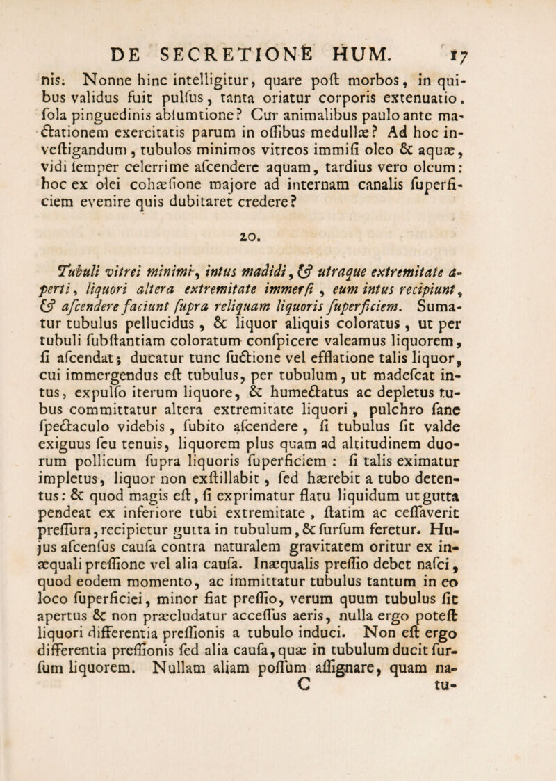 nisi Nonne hinc intelligitur, quare poft morbos, in qui¬ bus validus fuit pulfus, tanta oriatur corporis extenuatio * fola pinguedinis abiumtione? Cur animalibus paulo ante ma¬ ctationem exercitatis parum in oflibus medullae? Ad hoc in- veftigandum , tubulos minimos vitreos immifi oleo 6c aquis, vidi lemper celerrime afcenderc aquam, tardius vero oleum: hoc ex olei coh^hone majore ad internam canalis fuperfi- ciem evenire quis dubitaret credere? 20. Tubuli vitrei minimi, intus madidi utraque extremitate a- fertis liquori altera extremitate immerfi , eum intus recipiunt, £5? afcendere faciunt fupra reliquam liquoris fuperficiem. Suma¬ tur tubulus pellucidus , & liquor aliquis coloratus , ut per tubuli fubftantiam coloratum confpicere valeamus liquorem, fi afcendat j ducatur tunc fuftione vel efflatione talis liquor, cui immergendus eft tubulus, per tubulum, ut madefcat in¬ tus, expulfo iterum liquore, Sc humeftatus ac depletus tu¬ bus committatur altera extremitate liquori , pulchro fane fpeftaculo videbis, fubito afcendere , fi tubulus fit valde exiguus fcu tenuis, liquorem plus quam ad altitudinem duo¬ rum pollicum fupra liquoris fuperficiem : fi talis eximatur impletus, liquor non exftillabit, fed haerebit a tubo deten¬ tus: 8c quod magis eft, fi exprimatur flatu liquidum ut gutta pendeat ex inferiore tubi extremitate , ftatim ac ceflaverit preflura, recipietur gutta in tubulum,Scfurfum feretur. Hu¬ jus afcenfus caufa contra naturalem gravitatem oritur ex in¬ aequali preflione vel alia caufa. Inaequalis preflio debet nafci, quod eodem momento, ac immittatur tubulus tantum in eo loco fuperficiei, minor fiat preflio, verum quum tubulus fit apertus & non praecludatur acceflus aeris, nulla ergo poteft liquori differentia preflionis a tubulo induci. Non eft ergo differentia preflionis fed alia caufa, quae in tubulum ducit fur¬ fum liquorem. Nullam aliam polium affignare, quam na- C tu-