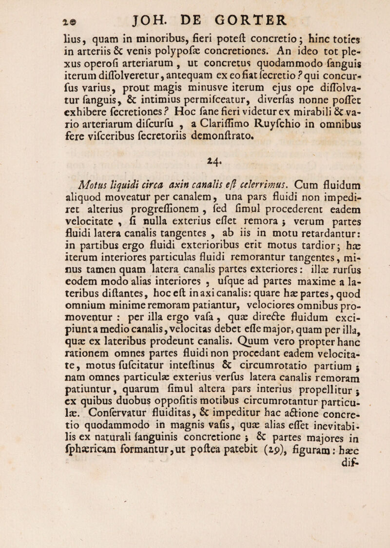 lius, quam in minoribus, fieri potefl: concretio; hinc toties in arteriis Sc venis polypofas concretiones. An ideo tot ple¬ xus operofi arteriarum , ut concretus quodammodo fanguis iterumdiffolveretur,antequam ex eofiatfecretio.?qui concur- fus varius, prout magis minusve iterum ejus ope diflolva- tur fanguis, & intimius permifeeatur, diverfas nonne poflet exhibere fecretiones ? Hoc fane fieri videtur ex mirabili Sc va¬ rio arteriarum difcurfu , a Clariflimo Ruyfchio in omnibus fere vifceribus fecretoriis demonftrato. 24. Motus liquidi circa axin canalis efl celerrimus. Cum fluidum aliquod moveatur per canalem, una pars fluidi non impedi¬ ret alterius progreflionem , fed fimul procederent eadem velocitate , fi nulla exterius eflet remora ; verum partes fluidi latera canalis tangentes , ab iis in motu retardantur: in partibus ergo fluidi exterioribus erit motus tardior; hos iterum interiores particulas fluidi remorantur tangentes, mi¬ nus tamen quam latera canalis partes exteriores: ilice rurfus eodem modo alias interiores , ufque ad partes maxime a la¬ teribus diftantes, hoceft in axi canalis: quare has partes, quod omnium minime remoram patiantur, velociores omnibus pro¬ moventur : per illa ergo vafa , quas di reSte fluidum exci¬ piunt a medio canalis, velocitas debet effe major, quam per illa, quas ex lateribus prodeunt canalis. Quum vero propter hanc rationem omnes partes fluidi non procedant eadem velocita¬ te, motus fufeitatur inteftinus Sc circumrotatio partium 5 nam omnes particulas exterius verfus latera canalis remoram patiuntur, quarum fimul altera pars interius propellitur j cx quibus duobus oppofitis motibus circumrotantur particu¬ lae. Confervatur fluiditas, Sc impeditur hac a&ione concre¬ tio quodammodo in magnis vafis, quas alias eflet inevitabi¬ lis ex naturali fanguinis concretione $ Sc partes majores ia fphcericam formantur,ut poftea patebit (ip), figuram: hsec dif-