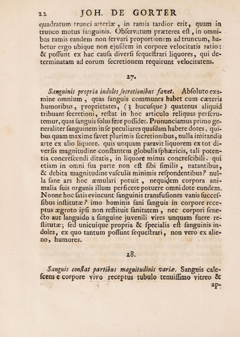 quadratum trunci arteriae , in ramis tardior erit, quam in trunco motus fanguinis. Obfervatum praeterea eft , in omni¬ bus ramis eandem non fervari proportionem ad truncum, ha¬ betur ergo ubique non ejufdem in corpore velocitatis ratio: pofluilt ex hac caufa diverfi fequeftrari liquores, qui de¬ terminatam ad eorum fecretionem requirunt velocitatem. *7- Sanguinis propria indolesfecretionibus favet. Abfoluto exa¬ mine omnium , quas fanguis communes habet cum caeteris humoribus, proprietates, (3 hucufque) quatenus aliquid tribuant fecretioni, reflat in hoc articulo reliquas perferu- temur, quas fanguis folusfere pofiidet. Pronunciamus primo ge¬ neraliter fanguinem in fe peculiares quafdam habere dotes, qui¬ bus quam maxime favet plurimis fecretionibus, nulla imitandis arte ex alio liquore, quis unquam paravit liquorem ex tot di- verfis magnitudine conflantem globulis fphaericis, tali poten¬ tia concrefcendi ditatis, in liquore minus concrefcibili, qui etiam in omni fua parte non eft fibi fimilis , natantibus, &: debita magnitudine vafculis minimis refpondentibus? nul¬ la fane ars hoc semulari potuit , nequirem corpora ani¬ malia fuis organis illum perficere potuere omni dote eundem. Nonne hoc fatis evincunt fanguinis transfufiones vanis fuccef- fibus inftitutte ? imo hominis fani fanguis in corpore rece¬ ptus xgroto ipfi non reftituit fanitatem , nec corpori fene- £to aut languido a fanguine juvenili vires unquam fuere re- flitutas; fed unicuique propria & fpecialis eft fanguinis in¬ doles, ex quo tantum poliunt fequeftrari, non vero ex alie¬ no, humores. 28. Sanguis conflat partibus magnitudinis varia. Sanguis cale- fcens e corpore vivo receptus tubulo tenuiffimo vitreo & ap- v.