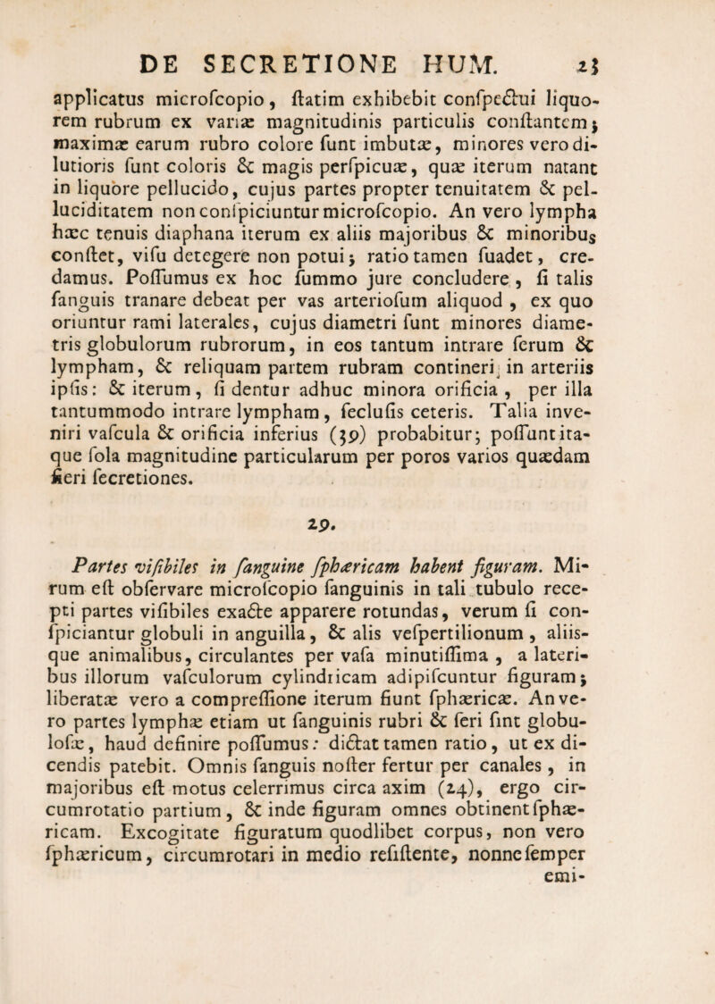 applicatus microfcopio, flatim exhibebit confpedtui liquo¬ rem rubrum ex vanas magnitudinis particulis conflantem $ maximas earum rubro colore funt imbutae, minores vero di¬ lutioris funt coloris £c magis perfpicuas, quas iterum natant in liquore pellucido, cujus partes propter tenuitatem 6c pel- luciditatem non conipiciuntur microfcopio. An vero lympha haec tenuis diaphana iterum ex aliis majoribus Sc minoribus conflet, vifu detegere non potui j ratio tamen fuadet, cre¬ damus. PofTumus ex hoc fummo jure concludere , fi talis fanguis tranare debeat per vas arteriofum aliquod , ex quo oriuntur rami laterales, cujus diametri funt minores diame¬ tris globulorum rubrorum, in eos tantum intrare ferum & lympham, £c reliquam partem rubram contineri in arteriis ipfis: & iterum, fi dentur adhuc minora orificia , per illa tantummodo intrare lympham , feclufis ceteris. Talia inve¬ niri vafcula orificia inferius (39) probabitur; poliunt ita¬ que fola magnitudine particularum per poros varios quaedam fieri fecretiones. 29. Partes vifibiles in fanguine fipharicam habent figuram. Mi- rum efl obfervare microTcopio fanguinis in tali tubulo rece¬ pti partes vifibiles exa£te apparere rotundas, verum fi con- fpiciantur globuli in anguilla, 8c alis vefpertilionum , aliis¬ que animalibus, circulantes per vafa minutiffima , a lateri¬ bus illorum vafculorum cylindricam adipifeuntur figuram j liberatae vero a compreffione iterum fiunt fphaericae. An ve¬ ro partes lymphae etiam ut fanguinis rubri & feri fint globu- lofx, haud definire poffumus: didlattamen ratio, ut ex di¬ cendis patebit. Omnis fanguis nofler fertur per canales, in majoribus efl motus celerrimus circa axim (24), ergo cir- cumrotatio partium, 6c inde figuram omnes obtinentfphae- ricam. Excogitate figuratum quodlibet corpus, non vero fphxricum, circumrotari in medio refiflente, nonnefemper emi-