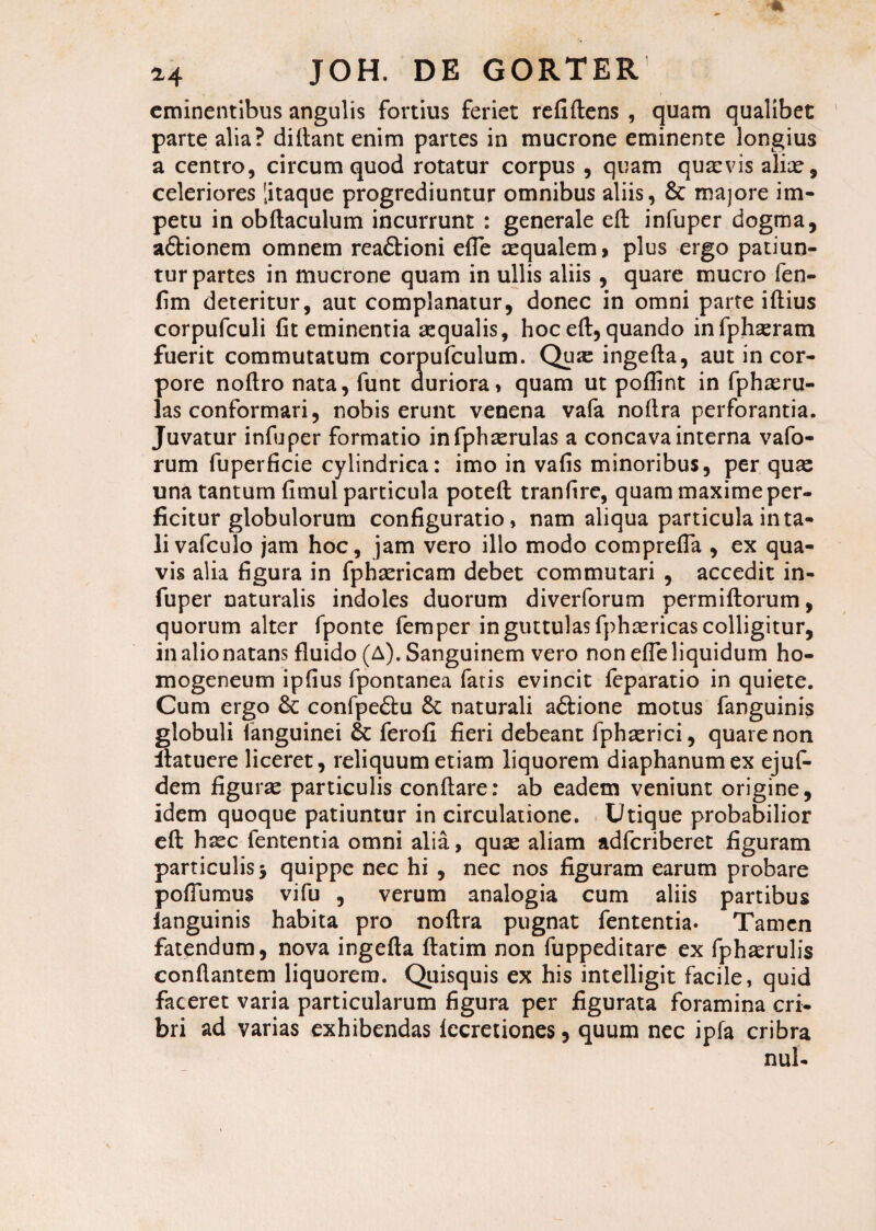 eminentibus angulis fortius feriet refiftens , quam qualibet parte alia? didant enim partes in mucrone eminente longius a centro, circum quod rotatur corpus , quam quaevis aliae, celeriores litaque progrediuntur omnibus aliis, & majore im¬ petu in obftaculum incurrunt : generale effc infuper dogma, aftionem omnem rea&ioni effe aequalem, plus ergo patiun¬ tur partes in mucrone quam in ullis aliis , quare mucro fen- fim deteritur, aut complanatur, donec in omni parte iftius corpufculi fit eminentia sequalis, hoc eft, quando infphaeram fuerit commutatum corpufculum. Qux ingefta, aut in cor¬ pore noflro nata, funt duriora» quam ut pofiint in fphaeru- las conformari, nobis erunt venena vafa noftra perforantia. Juvatur infuper formatio infphxrulas a concava interna vafo- rum fuperficie cylindrica: imo in vafis minoribus, per quae una tantum fimul particula potefl tranfire, quam maxime per¬ ficitur globulorum configuratio, nam aliqua particula in ta¬ li vafculo jam hoc, jam vero illo modo comprefla , ex qua¬ vis alia figura in fphaericam debet commutari , accedit in¬ fuper naturalis indoles duorum diverforum permiftorum, quorum alter fponte femper in guttulas fphaericas colligitur, in alio natans fluido (A). Sanguinem vero non effe liquidum ho- mogeneum ipfius fpontanea fatis evincit feparatio in quiete. Cum ergo 6c confpe£lu naturali a&ione motus fanguinis globuli fanguinei 8c ferofi fieri debeant fphaerici, quare non ilatuere liceret, reliquum etiam liquorem diaphanumex ejuf- dem figurae particulis conflare: ab eadem veniunt origine, idem quoque patiuntur in circulatione. Utique probabilior eft haec fententia omni alia, quae aliam adferiberet figuram particulis j quippe nec hi , nec nos figuram earum probare pofiumus vifu , verum analogia cum aliis partibus ianguinis habita pro noftra pugnat fententia. Tamen fatendum, nova ingefta ftatim non fuppeditare ex fphaerulis conflantem liquorem. Quisquis ex his intelligit facile, quid faceret varia particularum figura per figurata foramina cri¬ bri ad varias exhibendas fccretiones , quum nec ipfa cribra nui-