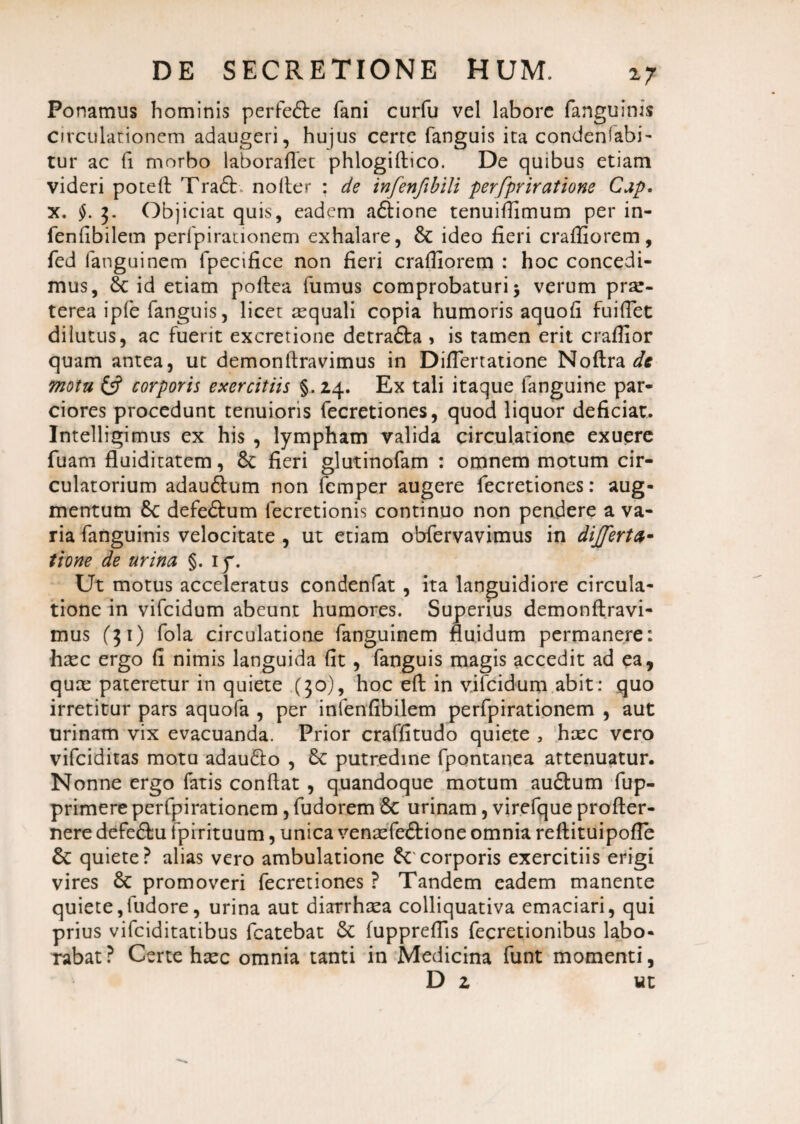 Ponamus hominis perfefte fani curfu vel labore fanguinis circulationem adaugeri, hujus certe fanguis ita condenfabi- tur ac fi morbo laborafTet phlogidico. De quibus etiam videri poted Tra£t noder : de infenfibili perfpriratione Cap. x. §. 3. Objiciat quis, eadem adlione tenuiflimum per in- fenfibiletn perfpirationem exhalare, 8t ideo fieri crafliorem, fed languinem fpecifice non fieri crafliorem : hoc concedi¬ mus, &c id etiam podea fumus comprobaturi 5 verum pr^- terea iple fanguis, licet tequali copia humoris aquofi fuiflet diiutus, ac fuerit excretione detra&a , is tamen erit craflior quam antea, ut demondravimus in DifTertatione Nodra de motu & corporis exercitiis §.24. Ex tali itaque fanguine par¬ ciores procedunt tenuioris fecretiones, quod liquor deficiat. Imelligimus ex his , lympham valida circulatione exuere fuam fluiditatem, 8c fieri glutinofam : omnem motum cir¬ culatorium adau&um non femper augere fecretiones: aug¬ mentum 8c defe&um lecretionis continuo non pendere a va¬ ria fanguinis velocitate , ut etiam obfervavimus in dfferta- tione de urina §. iy. Ut motus acceleratus condenfat , ita languidiore circula¬ tione in vifcidum abeunt humores. Superius demondravi¬ mus ($1) fola circulatione fanguinem fluidum permanere: haec ergo (i nimis languida fit, fanguis magis accedit ad ea, quce pateretur in quiete (30), hoc ed in vifcidum abit : quo irretitur pars aquofa , per infenfibilem perfpirationem , aut urinam vix evacuanda. Prior craffitudo quiete , haec vero vifciditas motu adau&o , 8c putredine fpontanea attenuatur. Nonne ergo fatis condat , quandoque motum au£tum fup- primere perfpirationem, fudorem Sc urinam, virefque profler- nere defe&u fpirituum, unica venaefe&tone omnia reflituipofle & quiete? alias vero ambulatione corporis exercitiis erigi vires & promoveri fecretiones ? Tandem eadem manente quiete,fudore, urina aut diarrhasa colliquativa emaciari, qui prius vifciditatibus fcatebat 5c fuppredis fecretionibus labo¬ rabat? Certe hxc omnia tanti in Medicina funt momenti, D 2 ut